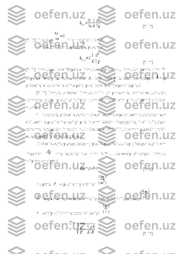 hb.y=64
Re	
l
d	
ϑ2
2g(6.13)
(6.13) ifodadagi 	
64
Re	=	λ  bilan belgilab olamiz. 
U holda (6.13) ni quyidagicha yozamiz. 	
hb.y=	λl
d	
ϑ2
2g
( 6. 14)
( 6. 14) formulaga Darsi-Veysbax formulasi deyiladi. Bu formulani nemis olimi Y.
Veysbax 1845 yilda fransuz injeneri A. Darsi 1857 yilda keltirib chiqargan. 	
λ - ga
gidravlik ishqalanish koeffitsiyenti yoki Darsi koeffitsiyenti deyiladi. 
(6.14) formula universal formula bo‘lib uni yordamida laminar va turbulent
oqimlarda   truba     yozunligi   bo‘ylab   oqim   isrofini   (bosim   yo‘qotilishini)   aniqlash
mumkin.
4. Trubalarda gidravlik zarba hodisasi deformatsiyalanuvchi trubalardan kam
siqiluvchi   suyuqlikning   tezligi   yoki   bosimi   keskin   o‘zgarganida   hosil   bo‘ladigan
tebranma harakatdan iboratdir. Bu hodisa tez sodir bo‘lib, bosimning keskin ortishi
va kamayishi bilan xarakterlanadi. 
Gidravlik zarba yuzaga kelgan joyda  suyuqlik butunlay to‘xtagandagi bosim
o‘zgarishi  	
Δρ   ning   kattaligi   rus   olimi   N.YE.   Jukovskiy   chiqargan   formula
bo‘yicha aniqlanadi. 	
Δp	=	ρ⋅ϑ⋅c
(6.15)
Bu yerda 	
ρ - suyuqlikning zichligi  	(
kg
m3) ;	
ϑ
 - suyuqlikning zadvijka o‘rnatilgunga qadar bo‘lgan tezligi 	(
m
s)  	
c
- zarbiy to‘lqinning tarqalish tezligi  	(
m
s)	
C	=	1	
√	
ρ
K	
+	2	ρR
δ⋅E
(6.16) 