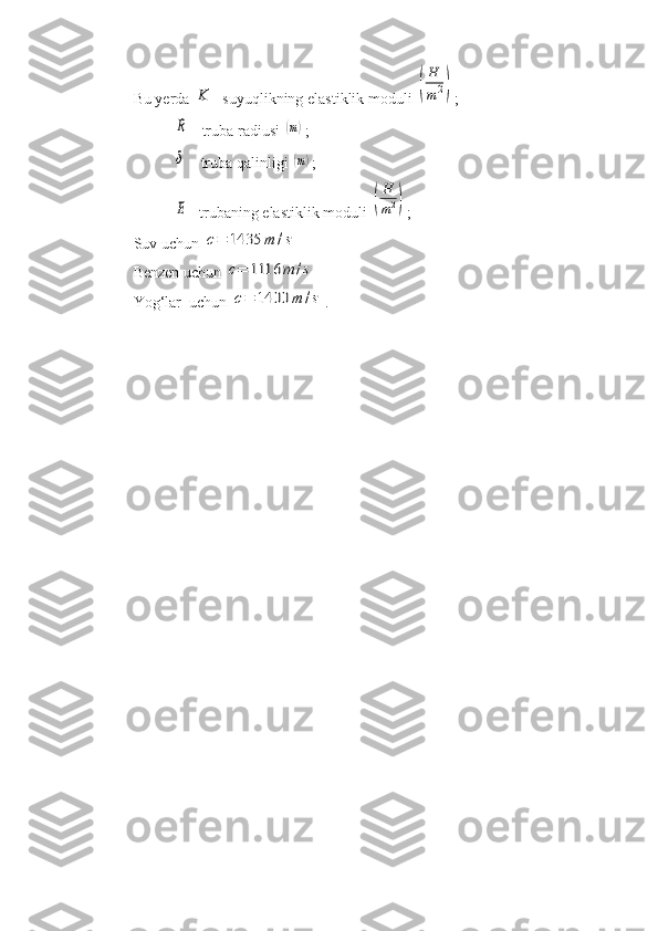 Bu yerda K - suyuqlikning elastiklik moduli 	(
H
m2) ;	
R
 - truba radiusi 	(m) ;	
δ
 - truba qalinligi 	(m) ;	
E
- trubaning elastiklik moduli 	(
H
m2) ;
Suv uchun 	
c=	1435	m	/s
Benzen uchun 	
c=	1116	m	/s
Yog‘lar  uchun 	
c=	1400	m	/s . 