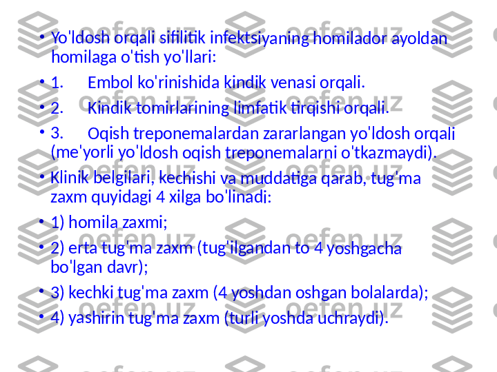 •	Yo'ldo	sh orq	ali si	filitik 	infekt	siyani	ng ho	milad	or ay	oldan	 	
homil	aga o	'tish y	o'llari	:	
•	1.      E	mbol	 ko'rin	ishid	a kind	ik ven	asi o	rqali.	
•	2.      K	indik	 tomir	larini	ng lim	fatik 	tirqish	i orq	ali.	
•	3.      O	qish 	trepo	nema	larda	n zara	rlang	an yo	'ldosh	 orqa	li 	
(me'y	orli yo	'ldosh	 oqis	h trep	onem	alarn	i o'tk	azmay	di).	
•	Klinik 	belgil	ari, ke	chish	i va m	udda	tiga q	arab,	 tug'm	a 	
zaxm 	quyid	agi 4 	xilga b	o'lina	di: 	
•	1) hom	ila za	xmi; 	
•	2) erta	 tug'm	a za	xm (tu	g'ilga	ndan	 to 4 y	oshg	acha 	
bo'lga	n dav	r); 	
•	3) kec	hki tu	g'ma 	zaxm	 (4 yo	shdan	 oshg	an bo	lalard	a); 	
•	4) yas	hirin t	ug'm	a zaxm	 (tur	li yosh	da u	chrayd	i). 