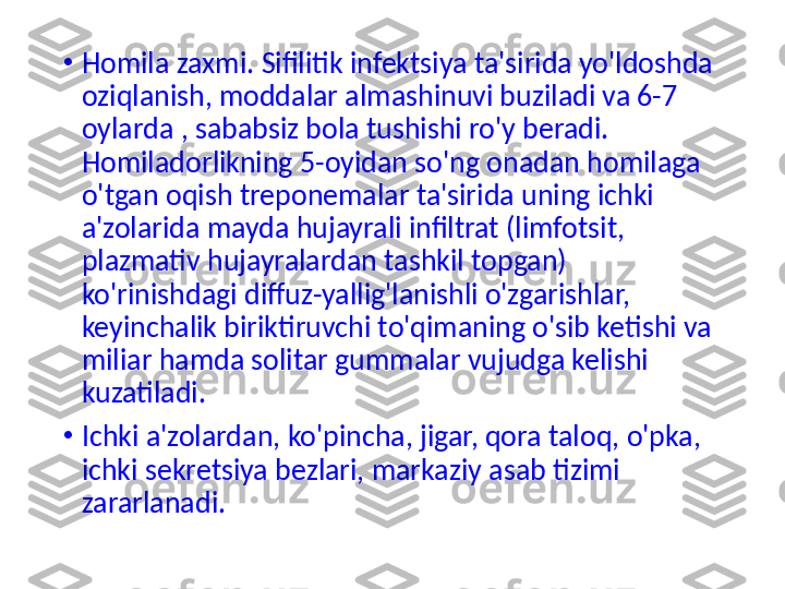 •
Homila zaxmi. Sifilitik infektsiya ta'sirida yo'ldoshda 
oziqlanish, moddalar almashinuvi buziladi va 6-7 
oylarda , sababsiz bola tushishi ro'y beradi. 
Homilador l ikning 5-oyidan so'ng onadan homilaga 
o'tgan oqish treponemalar ta'sirida uning ichki 
a'zolarida mayda hujayrali infiltrat (limfotsit, 
plazmativ hujayralardan tashkil topgan) 
ko'rinishdagi diffuz-yallig'lanishli o'zgarishlar, 
keyinchalik biriktiruvchi to'qimaning o'sib ketishi va 
miliar hamda solitar gummalar vujudga kelishi 
kuzatiladi.
•
Ichki a'zolardan, ko'pincha, jigar, qora taloq, o'pka, 
ichki sekretsiya bezlari, markaziy asab tizimi 
zararlanadi.  