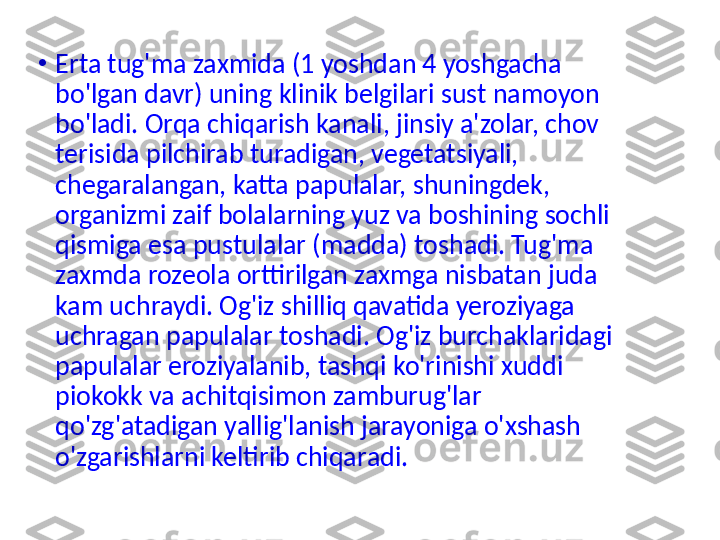 •
Erta tug'ma  zaxmida (1 yoshdan 4 yoshgacha 
bo'lgan davr) uning klinik belgilari sust namoyon 
bo'ladi. Orqa chiqarish kana l i, jinsiy a'zolar, chov 
terisida pilchirab turadigan, vegetatsiyali, 
chegaralangan, katta papulalar, shuningdek, 
organizmi zaif bolalarning yuz va boshining sochli 
qismiga esa pustulalar (madda) toshadi. Tug'ma 
zaxmda rozeola orttirilgan zaxmga nisbatan juda 
kam uchraydi. Og'iz shilliq qavatida yeroziyaga 
uchragan papulalar toshadi. Og'iz burchaklaridagi 
papulalar eroziyalanib, tashqi ko'rinishi xuddi 
piokokk va achitqisimon zamburug'lar 
qo'zg'atadigan yallig'lanish jarayoniga o'xshash 
o'zgarishlarni keltirib chiqa r adi. 