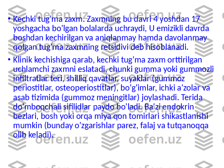 •
Kechki tug'ma zaxm. Zaxmning bu davri 4 yoshdan 17 
yoshgacha bo'lgan bolalarda uchraydi, U emizikli davrda 
boshdan kechirilgan va aniqlanmay hamda davolanmay 
qolgan tug'ma zaxmning retsidivi deb hisoblanadi.
•
Klinik kechishiga qarab, kechki tug'ma zaxm orttirilgan 
uchlamchi zaxmni eslatadi, chunki gumma yoki gummozli 
infiltratlar teri, shilliq qavatlar, suyaklar (gummoz 
periostitlar, osteoperiostitlar), bo'g'imlar, ichki a'zolar va 
asab tizimida (gummoz meningitlar) joylashadi. Terida 
do'mboqchali sifilidlar paydo bo'ladi. Ba'zi endokrin 
bezlari, bosh yoki orqa miya qon tomirlari shikastlanishi 
mumkin (bunday o'zgarishlar parez, falaj va tutqanoqqa 
olib keladi).  