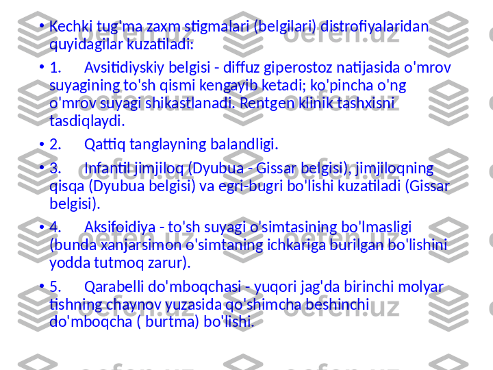 •
Kechki tug'ma zaxm stigmalari (belgilari) distrofiyalaridan 
quyidagilar kuzatiladi:
•
1.      Avsitidiyskiy belgisi - diffuz giperostoz natijasida o'mrov 
suyagining to'sh qismi kengayib ketadi; ko'pincha o'ng 
o'mrov suyagi shikastlanadi. Rentgen klinik tashxisni 
tasdiqlaydi.
•
2.      Qattiq tanglayning balandligi.
•
3.      Infantil jimjiloq (Dyubua - Gissar belgisi), jimjiloqning 
qisqa (Dyubua belgisi) va egri-bugri bo'lishi kuzatiladi (Gissar 
belgisi).
•
4.      Aksifoidiya - to'sh suyagi o'simtasining bo'lmasligi 
(bunda  xanjar simon o'simtaning ichkariga burilgan bo'lishini 
yodda tutmoq zarur).
•
5.      Qarabelli do'mboqchasi - yuqori jag'da birinchi molyar 
tishning chaynov yuzasida qo'shimcha beshinchi 
do'mboqcha ( burtma) bo'lishi. 