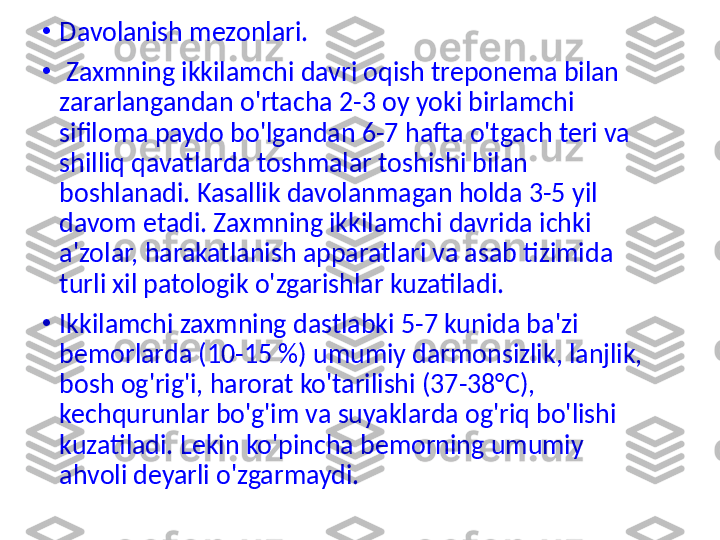 •
Davolanish mezonlari.
•
  Zaxmning ikkilamchi davri oqish treponema bilan 
zararlangandan o'rtacha 2-3 oy yoki birlamchi 
sifiloma paydo bo'lgandan 6-7 hafta o'tgach teri va 
shilliq qavatlarda toshmalar toshishi bilan 
boshlanadi. Kasallik davolanmagan holda 3-5 yil 
davom etadi. Zaxmning ikkilamchi davrida ichki 
a'zolar, harakatlanish apparatlari va asab tizimida 
turli xil patologik o'zgarishlar kuzatiladi.
•
Ikkilamchi zaxmning dastlabki 5-7 kunida ba'zi 
bemorlarda (10-15 %) umumiy darmonsizlik, lanjlik, 
bosh og'rig'i, harorat ko'tarilishi (37-38°C), 
kechqurunlar bo'g'im va suyaklarda og'riq bo'lishi 
kuzatiladi. Lekin ko'pincha bemorning umumiy 
ahvoli deyarli o'zgarmaydi. 