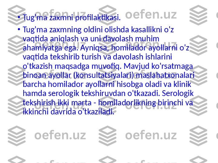 •
Tug'ma zaxmni profilaktikasi.
•
Tug'ma zaxmning oldini olishda kasallikni o'z 
vaqtida aniqlash va uni davolash muhim 
ahamiyatga ega. Ayniqsa, homilador ayollarni o'z 
vaqtida tekshirib turish va davolash ishlarini 
o'tkazish maqsadga muvofiq. Mavjud ko'rsatmaga 
binoan ayollar (konsultatsiyalari) maslahatxonalari 
barcha homilador ayollarni hisobga oladi va klinik 
hamda serologik tekshiruvdan o'tkazadi. Serologik 
tekshirish ikki marta - homiladorlikning birinchi va 
ikkinchi davrida o'tkaziladi. 