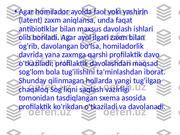 •
Agar homilador ayolda faol yoki yashirin 
(latent) zaxm aniqlansa, unda faqat 
antibiotiklar bilan maxsus davolash ishlari 
olib boriladi. Agar ayol ilgari zaxm bilan 
og'rib, davolangan bo'lsa, homiladorlik 
davrida yana zaxmga qarshi profilaktik davo 
o'tkaziladi; profilaktik davolashdan maqsad 
sog'lom bola tug'ilishini ta'minlashdan iborat. 
Shunday qilinmagan hollarda yangi tug'ilgan 
chaqaloq Sog'liqni saqlash vazirligi 
tomonidan tasdiqlangan sxema asosida 
profilaktik ko'rikdan o'tkaziladi va davolanadi. 