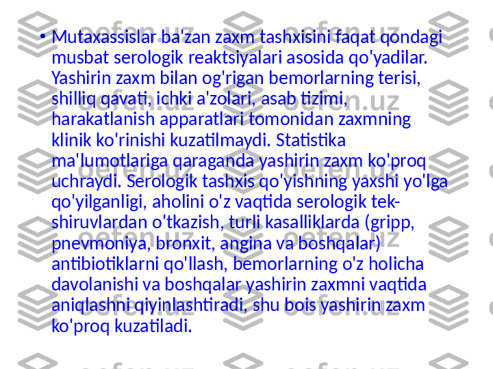 •
Mutaxassislar ba'zan zaxm tashxisini faqat qondagi 
musbat serologik reaktsiyalari asosida qo'yadilar. 
Yashirin zaxm bilan og'rigan bemorlarning terisi, 
shilliq qavati, ichki a'zolari, asab tizimi, 
harakatlanish apparatlari tomonidan zaxmning 
klinik ko'rinishi kuzatilmaydi. Statistika 
ma'lumotlariga qaraganda yashirin zaxm ko'proq 
uchraydi. Serologik tashxis qo'yishning yaxshi yo'lga 
qo'yilganligi, aholini o'z vaqtida serologik tek-
shiruvlardan o'tkazish, turli kasalliklarda (gripp, 
pnevmoniya, bronxit, angina va boshqalar) 
antibiotiklarni  qo' llash, bemorlarning o'z holicha 
davolanishi va boshqalar yashirin zaxmni vaqtida 
aniqlashni qiyinlashtiradi, shu bois yashirin zaxm 
ko'proq kuzatiladi. 