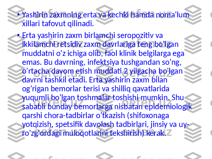 •
Yashirin zaxmning erta va kechki hamda noma'lum 
xillari tafovut qilinadi.
•
Erta yashirin zaxm birlamchi seropozitiv va 
ikkilamchi retsidiv zaxm davrlariga teng bo'lgan 
muddatni o'z ichiga olib, faol klinik belgilarga ega 
emas. Bu davrning, infektsiya tushgandan so'ng, 
o'rtacha davom etish muddati 2 yilgacha bo'lgan 
davrni tashkil etadi. Erta yashirin zaxm bilan 
og'rigan bemorlar terisi va shilliq qavatlarida 
yuqumli bo'lgan toshmalar toshishi mumkin. Shu 
sababli bunday bemorlarga nisbatan epidemiologik 
qarshi chora-tadbirlar o'tkazish (shifoxonaga 
yotqizish, spetsifik davolash tadbirlari, jinsiy va uy-
ro'zg'ordagi muloqotlarini tekshirish) kerak . 