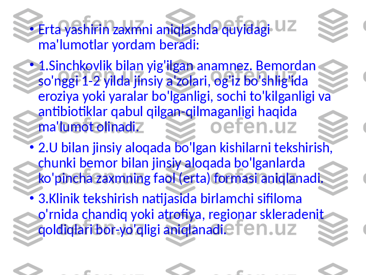 •
Erta yashirin zaxmni aniqlashda quyidagi 
ma'lumotlar yordam beradi:
•
1.Sinchkovlik bilan yig'ilgan anamnez. Bemordan 
so'nggi 1-2 yilda jinsiy a'zolari, og'iz bo'shlig'ida 
eroziya yoki yaralar bo'lganligi, sochi to'kilganligi va 
antibiotiklar qab u l qilgan-qilmaganligi haqida 
ma'lumot olinadi.
•
2.U bilan jinsiy aloqada bo'lgan kishilarni tekshirish, 
chunki bemor bilan jinsiy aloqada bo'lganlarda 
ko'pincha zaxmning faol (erta) formasi aniqlanadi.
•
3.Klinik tekshirish natijasida birlamchi sifiloma 
o'rnida chandiq yoki atrofiya, regionar skleradenit 
qoldiqlari bor-yo'qligi aniqlanadi. 