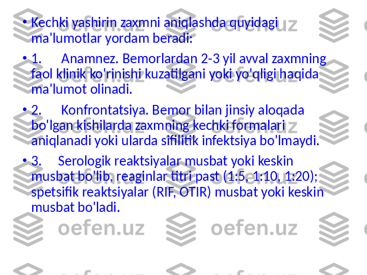 •
Kechki yashirin zaxmni aniqlashda quyidagi 
ma'lumotlar yordam beradi:
•
1.      Anamnez. Bemorlardan 2-3 yil avval zaxmning 
faol klinik ko'rinishi kuzatilgani yoki yo'qligi haqida 
ma'lumot olinadi.
•
2.      Konfrontatsiya. Bemor bilan jinsiy aloqada 
bo'lgan kishilarda zaxmning kechki formalari 
aniqlanadi yoki ularda sifilitik infektsiya bo'lmaydi.
•
3.       Serologik reaktsiyalar musbat yoki keskin 
musbat bo'lib, reaginlar titri past (1:5, 1:10, 1:20); 
spetsifik reaktsiyalar (RIF, OTIR) musbat yoki keskin 
musbat  bo'ladi. 