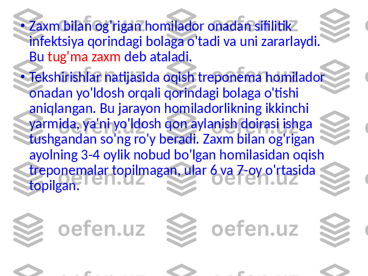 •
Zaxm bilan og'rigan homilador onadan sifilitik 
infektsiya qorindagi bolaga o'tadi va uni zararlaydi. 
Bu  tug'ma zaxm  deb ataladi.
•
Tekshirishlar natijasida oqish treponema homilador 
onadan yo'ldosh orqali qorindagi bolaga o'tishi 
aniqlangan. Bu jarayon homiladorlikning ikkinchi 
yarmida, ya'ni yo'ldosh qon aylanish doirasi ishga 
tushgandan so'ng ro'y beradi. Zaxm bilan og'rigan 
ayolning 3-4 oylik nobud bo'lgan homilasidan oqish 
treponemalar topilmagan, ular 6 va 7-oy o'rtasida 
topilgan. 