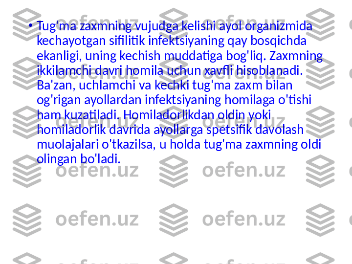 •
Tug'ma zaxmning vujudga kelishi ayol organizmida 
kechayotgan sifilitik infektsiyaning qay bosqichda 
ekanligi, uning kechish muddatiga bog'liq. Zaxmning 
ikkilamchi davri homila uchun xavfli hisoblanadi. 
Ba'zan, uchlamchi va kechki tug'ma zaxm bilan 
og'rigan ayollardan infektsiyaning homilaga o'tishi 
ham kuzatiladi. Homiladorlikdan oldin yoki 
homiladorlik davrida ayollarga spetsifik davolash 
muolajalari o'tkazilsa, u holda tug'ma zaxmning oldi 
olingan bo'ladi. 