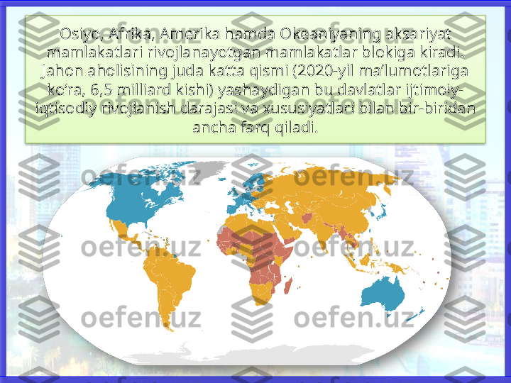 Osiyo, Afrika, Amerika hamda Okeaniyaning aksariyat 
mamlakatlari rivojlanayotgan mamlakatlar blokiga kiradi. 
Jahon aholisining juda katta qismi (2020-yil ma’lumotlariga 
ko‘ra, 6,5 milliard kishi) yashaydigan bu davlatlar ijtimoiy-
iqtisodiy rivojlanish darajasi va xususiyatlari bilan bir-biridan 
ancha farq qiladi.    