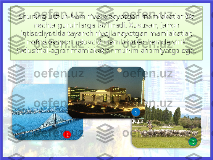 Shuning uchun ham rivojlanayotgan mamlakatlar bir 
nechta guruhlarga bo‘linadi. Xususan, jahon 
iqtisodiyotida tayanch rivojlanayotgan mamlakatlar,
neftni eksport qiluvchi mamlakatlar hamda yirik 
industrial-agrar mamlakatlar muhim ahamiyatga ega.
1 2
3      