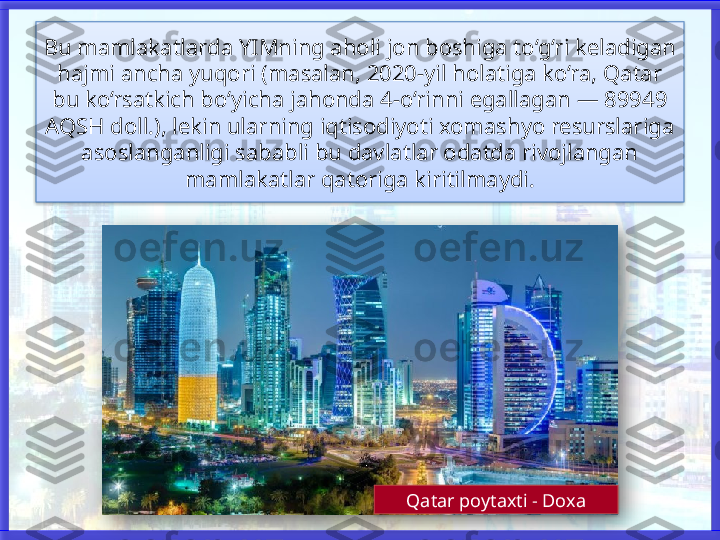 Bu mamlakatlarda YIMning aholi jon boshiga to‘g‘ri keladigan 
hajmi ancha yuqori (masalan, 2020-yil holatiga ko‘ra, Qatar 
bu ko‘rsatkich bo‘yicha jahonda 4-o‘rinni egallagan — 89949 
AQSH doll.), lekin ularning iqtisodiyoti xomashyo resurslariga 
asoslanganligi sababli bu davlatlar odatda rivojlangan 
mamlakatlar qatoriga kiritilmaydi.
Qatar poytaxti - Doxa     