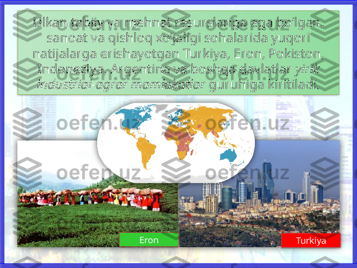 Ulkan tabiiy va mehnat resurslariga ega bo‘lgan, 
sanoat va qishloq xo‘jaligi sohalarida yuqori
natijalarga erishayotgan Turkiya, Eron, Pokiston, 
Indoneziya, Argentina va boshqa davlatlar  yirik
industrial-agrar mamlakatlar  guruhiga kiritiladi.
Eron
Turkiya        