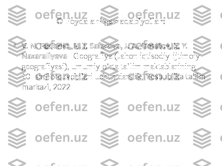 ©  Foydalanilgan adabiyotlar:
•
V. N. Fedorko, N. I. Safarova, J. A. Ismatov, E. Y. 
Nazaraliyeva – Geografiya (Jahon iqtisodiy-ijtimoiy 
geografiyasi), umumiy o‘rta ta’lim maktablarining 
10- sinf o‘quvchilari uchun darslik,  Respublika ta’lim 
markazi, 2022 