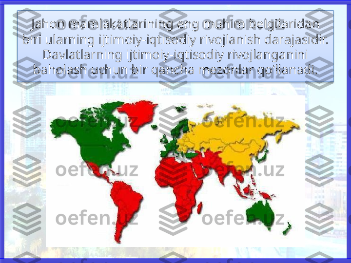 Jahon mamlakatlarining eng muhim belgilaridan 
biri ularning ijtimoiy-iqtisodiy rivojlanish darajasidir. 
Davlatlarning ijtimoiy-iqtisodiy rivojlanganini
baholash uchun bir qancha mezonlar qo‘llanadi.   