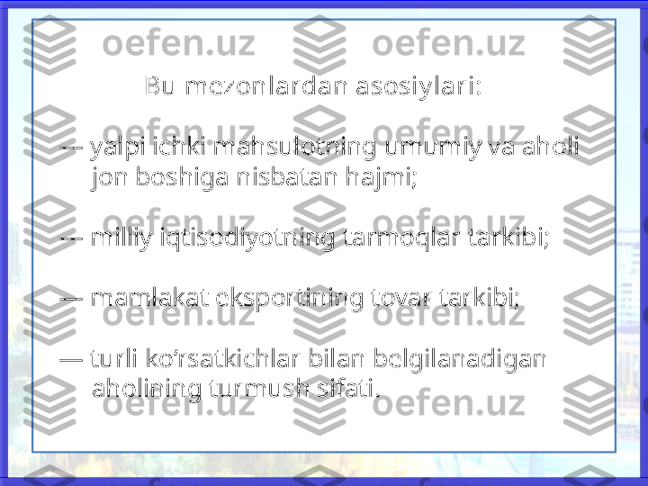                  Bu mezonlardan asosiy lari:
   — yalpi ichki mahsulotning umumiy va aholi 
        jon boshiga nisbatan hajmi;
   — milliy iqtisodiyotning tarmoqlar tarkibi;
   — mamlakat eksportining tovar tarkibi;
   — turli ko‘rsatkichlar bilan belgilanadigan 
        aholining turmush sifati.  