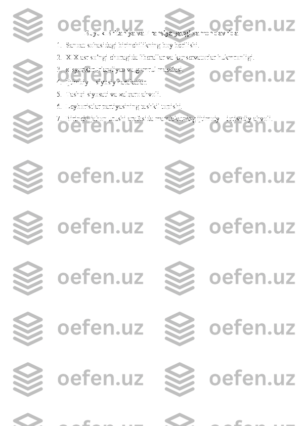 Buyuk Britaniya va Fransiya yangi zamon davrida
1. Sanoat sohasidagi birinchilikning boy berilishi.
2. XIX asr so’ngi choragida liberallar va konservatorlar hukmronligi.
3. «Isyonkor Irlandiya» va gomrul masalasi.
4. Ijtimoiy – siyosiy harakatlar.
5. Tashqi siyosati va xalqaro ahvoli.
6. Leyboristlar partiyasining tashkil topishi. 
7. Birinchi jahon urushi arafasida mamlakatning ijtimoiy – iqtisodiy ahvoli. 
