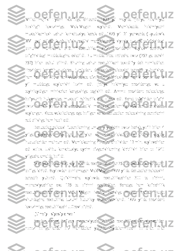 Millat   majlisi   Tyerni   iste’foga   chiqardi.   1873   yil   mayida   ijroiya   hokimiyat
boshlig’i   lavozimiga   Mak-Magon   saylandi.   Mamlakatda   hokimiyatni
mustahkamlash   uchun   konstitusiya   kerak   edi.   1875   yil   21   yanvarda   (Lyudovik
XVI   qatl   etilgan   kun)   Ta’sis   majlisi   mamlakatning   siyosiy   tuzumi   to’g’risidagi
qonunni   muhokama   qildi.   “Respublika”   so’zi   prezidentni   saylash   tartiblari
to’g’risidagi  moddadagina  eslatildi.  Bu  modda  bitta  ortiqcha  ovoz  (353 ga  qarshi
352)   bilan   qabul   qilindi.   Shuning   uchun   respublikani   tasodifiy   deb   nomladilar.
Prezident   keng   huquqlarga,   jumladan,   deputatlar   palatasini   tarqatib   yuborishga
ham   haqli   bo’lib,  u  har  ikkala  palata   a’zolarining  birlashgan  majlisi  tomonidan  7
yil   muddatga   saylanishi   lozim   edi.   Ijroiya   hokimiyat   prezidentga   va   u
tayinlaydigan   ministrlar   kengashiga   tegishli   edi.   Ammo   prezident   palatalarga
bo’ysunib   hukumatga   mustaqil   rahbarlik   qila   olmas   edi.   Senat   to’g’ridan-to’g’ri
ovoz   berish   yo’li   bilan   emas,   balki   munisipalitetlarning   vakillari   tomonidan
saylangan. Katta vakolatlarga ega bo’lgan senat deputatlar    palatasining qarorlarini
rad qilishga ham haqli edi.
Deputatlar   palatasi   fuqarolarning   umumiy   yashirin   ovoz   berish   yo’li   bilan   4
yilga   saylangan.   Ayollar,   harbiylar   va   mustamlakalarning   aholisi   saylov
huquqlaridan mahrum edi. Mamlakatning 40 mln. aholisidan 12 mln. saylovchilar
edi   xolos.   Ushbu   konstitusiya   ayrim   o’zgarishlarning   kiritilishi   bilan   to   1940
yilgacha amalda bo’ldi.
1876 yilgi parlament saylovlarida respublikachilar 350 ta deputatlik mandatini
qo’lga kiritdi. Saylovdan qoniqmagan Mak Magon 1877 yilda deputatlar palatasini
tarqatib   yubordi.   Qo’shimcha   saylovda   respublikachilar   300   ta   o’rinni,
monarxiyachilar   esa   125   ta   o’rinni   egalladilar.   Senatga   ham   ko’pchilik
respublikachilar   kirdi.   Mak   Magon   iste’fo   berishga   majbur   bo’ldi.   Faqat
shundagina   respublika   tuzumi   butunlay   mustahkamlandi.   1879   yilda   prezident
lavozimiga respublikachi J.Grevi o’tirdi.
Ijtimoiy - siyosiy ahvoli
Bundan   norozi   bo’lgan   monarxiyachi   zobitlar   respublikachilar   siyosatidan
norozi   bo’lganlardan   o’z   manfaatlari   yo’lida   foydalanmoqchi   bo’ldilar.   Ular 