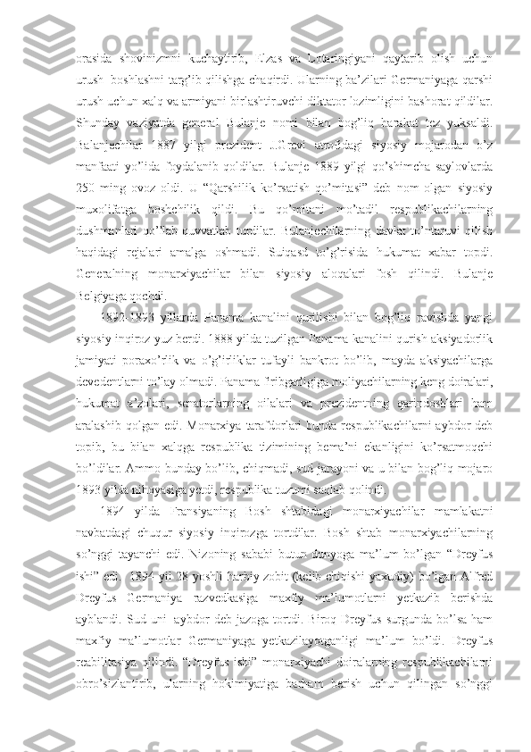 orasida   shovinizmni   kuchaytirib,   Elzas   va   Lotaringiyani   qaytarib   olish   uchun
urush     boshlashni targ’ib qilishga chaqirdi. Ularning ba’zilari Germaniyaga qarshi
urush uchun xalq va armiyani birlashtiruvchi diktator lozimligini bashorat qildilar.
Shunday   vaziyatda   general   Bulanje   nomi   bilan   bog’liq   harakat   tez   yuksaldi.
Balanjechilar   1887   yilgi   prezident   J.Grevi   atrofidagi   siyosiy   mojarodan   o’z
manfaati   yo’lida   foydalanib   qoldilar.   Bulanje   1889   yilgi   qo’shimcha   saylovlarda
250   ming   ovoz   oldi.   U   “Qarshilik   ko’rsatish   qo’mitasi”   deb   nom   olgan   siyosiy
muxolifatga   boshchilik   qildi.   Bu   qo’mitani   mo’tadil   respublikachilarning
dushmanlari   qo’llab-quvvatlab   turdilar.   Bulanjechilarning   davlat   to’ntaruvi   qilish
haqidagi   rejalari   amalga   oshmadi.   Suiqasd   to’g’risida   hukumat   xabar   topdi.
Generalning   monarxiyachilar   bilan   siyosiy   aloqalari   fosh   qilindi.   Bulanje
Belgiyaga qochdi.
1892-1893   yillarda   Panama   kanalini   qurilishi   bilan   bog’liq   ravishda   yangi
siyosiy inqiroz yuz berdi. 1888 yilda tuzilgan Panama kanalini qurish aksiyadorlik
jamiyati   poraxo’rlik   va   o’g’irliklar   tufayli   bankrot   bo’lib,   mayda   aksiyachilarga
devedentlarni to’lay olmadi. Panama firibgarligiga moliyachilarning keng doiralari,
hukumat   a’zolari,   senatorlarning   oilalari   va   prezidentning   qarindoshlari   ham
aralashib  qolgan edi.  Monarxiya  tarafdorlari   bunda respublikachilarni   aybdor  deb
topib,   bu   bilan   xalqga   respublika   tizimining   bema’ni   ekanligini   ko’rsatmoqchi
bo’ldilar. Ammo bunday bo’lib, chiqmadi, sud jarayoni va u bilan bog’liq mojaro
1893 yilda nihoyasiga yetdi, respublika tuzumi saqlab qolindi.
1894   yilda   Fransiyaning   Bosh   shtabidagi   monarxiyachilar   mamlakatni
navbatdagi   chuqur   siyosiy   inqirozga   tortdilar.   Bosh   shtab   monarxiyachilarning
so’nggi   tayanchi   edi.   Nizoning   sababi   butun   dunyoga   ma’lum   bo’lgan   “Dreyfus
ishi” edi.     1894 yil 28 yoshli harbiy zobit (kelib chiqishi  yaxudiy) bo’lgan Alfred
Dreyfus   Germaniya   razvedkasiga   maxfiy   ma’lumotlarni   yetkazib   berishda
ayblandi.   Sud   uni     aybdor   deb   jazoga   tortdi.   Biroq   Dreyfus   surgunda   bo’lsa   ham
maxfiy   ma’lumotlar   Germaniyaga   yetkazilayotganligi   ma’lum   bo’ldi.   Dreyfus
reabilitasiya   qilindi.   “Dreyfus   ishi”   monarxiyachi   doiralarning   respublikachilarni
obro’sizlantirib,   ularning   hokimiyatiga   barham   berish   uchun   qilingan   so’nggi 