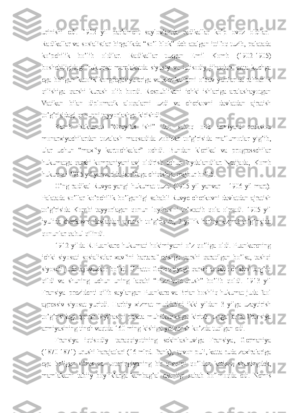 urinishi   edi.   1902   yil   parlament   saylovlarida   radikallar   ko’p   ovoz   oldilar.  
Radikallar  va sosialistlar  birgalikda “so’l  blok” deb atalgan ittifoq tuzib, palatada
ko’pchilik   bo’lib   oldilar.   Radikallar   tuzgan   Emil   Komb   (1902-1905)
boshchiligidagi   hukumat   mamlakatda   siyosiy   va   iqtisodiy   jihatdan   katta   kuchga
ega   bo’lgan   katolik   kongregasiyalariga   va   klerikallarni   o’quv   yurtlarida   rahbarlik
qilishiga   qarshi   kurash   olib   bordi.   Respublikani   ichki   ishlariga   aralashayotgan
Vatikan   bilan   diplomatik   aloqalarni   uzdi   va   cherkovni   davlatdan   ajratish
to’g’risidagi qonunni tayyorlashga kirishdi.
Komb   hukumati   “Dreyfus   ishi”   dan   saboq   olib   armiyani   reaksion
monarxiyachilardan   tozalash   maqsadida   zobitlar   to’g’risida   ma’lumotlar   yig’ib,
ular   uchun   “maxfiy   kartochkalar”   ochdi.   Bundan   klerikal   va   progresschilar
hukumatga qarshi kompaniyani avj oldirish uchun foydalandilar. Natijada,     Komb
hukumati 1905 yil yanvarida iste’foga chiqishga majbur bo’ldi. 
O’ng radikal  Ruvye  yangi  hukumat  tuzdi  (1905 yil  yanvar  – 1906 yil  mart).
Palatada so’llar ko’pchilik bo’lganligi sababli Ruvye cherkovni davlatdan ajratish
to’g’risida   Kombi   tayyorlagan   qonun   loyihasini   to’xtatib   qola   olmadi.   1905   yil
iyulida   cherkovni   davlatdan   ajratish   to’g’risida,   2   yillik   harbiy   xizmat   to’g’risida
qonunlar qabul qilindi.
1912 yilda R.Puankare hukumati  hokimiyatni  o’z  qo’liga oldi. Puankarening
ichki   siyosati   sosialistlar   xavfini   bartaraf   etishga   qarshi   qaratilgan   bo’lsa,   tashqi
siyosati juda tajovuzkor bo’ldi. U hatto Germaniyaga qarshi urush ochishni targ’ib
qildi   va   shuning   uchun   uning   laqabi   “Puankare-urush”   bo’lib   qoldi.   1913   yil
Fransiya     prezidenti qilib saylangan Puankare va Brian boshliq hukumat juda faol
agressiv   siyosat   yuritdi.   Harbiy   xizmat   muddatini   ikki   yildan   3   yilga   uzaytirish
to’g’risidagi   qonun   loyihasini   palata   muhokamasiga   kiritdi.   Unga   ko’ra   Fransiya
armiyasining tinch vaqtda 160 ming kishiga yetkazish ko’zda tutilgan edi.
Fransiya   iqtisodiy     taraqqiyotining   sekinlashuviga   Fransiya,   Germaniya
(1870-1871) urushi harajatlari (16 mlrd. frank),    tovon puli, katta ruda zaxiralariga
ega   bo’lgan   Elzas   va   Lotaringiyaning   bir   qismini   qo’ldan   ketishi,   shuningdek,
mamlakatni   tabiiy   boyliklarga   kambag’al   ekanligi   sabab   bo’lmoqda   edi.   Nemis 