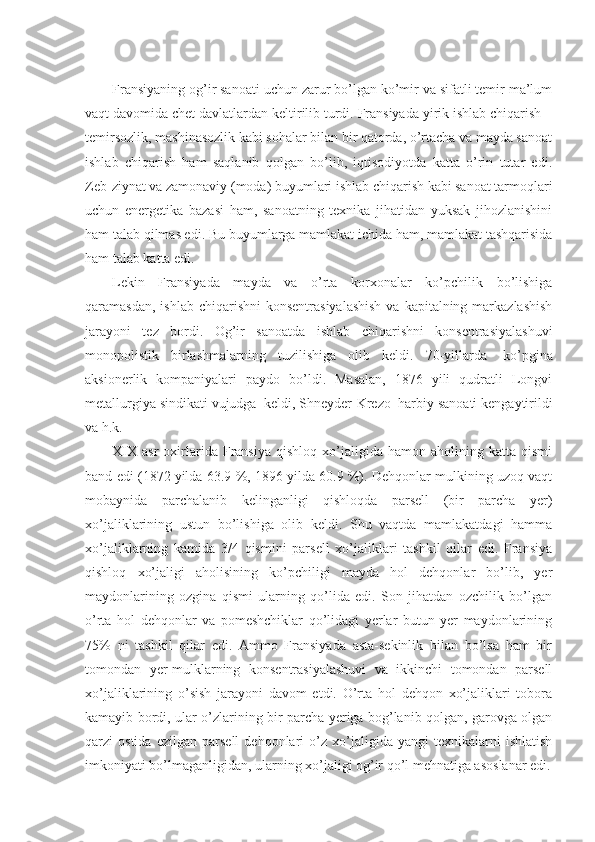 Fransiyaning og’ir sanoati uchun zarur bo’lgan ko’mir va sifatli temir ma’lum
vaqt davomida chet davlatlardan keltirilib turdi. Fransiyada yirik ishlab chiqarish –
temirsozlik, mashinasozlik kabi sohalar bilan bir qatorda, o’rtacha va mayda sanoat
ishlab   chiqarish   ham   saqlanib   qolgan   bo’lib,   iqtisodiyotda   katta   o’rin   tutar   edi.
Zeb-ziynat va zamonaviy (moda) buyumlari ishlab chiqarish kabi sanoat tarmoqlari
uchun   energetika   bazasi   ham,   sanoatning   texnika   jihatidan   yuksak   jihozlanishini
ham talab qilmas edi.  Bu buyumlarga mamlakat ichida ham, mamlakat tashqarisida
ham talab katta edi.
Lekin   Fransiyada   mayda   va   o’rta   korxonalar   ko’pchilik   bo’lishiga
qaramasdan, ishlab  chiqarishni  konsentrasiyalashish  va kapitalning markazlashish
jarayoni   tez   bordi.   Og’ir   sanoatda   ishlab   chiqarishni   konsentrasiyalashuvi
monopolistik   birlashmalarning   tuzilishiga   olib   keldi.   70-yillarda     ko’pgina
aksionerlik   kompaniyalari   paydo   bo’ldi.   Masalan,   1876   yili   qudratli   Longvi
metallurgiya sindikati vujudga    keldi, Shneyder-Krezo    harbiy sanoati kengaytirildi
va h.k.
XIX   asr   oxirlarida   Fransiya   qishloq   xo’jaligida   hamon   aholining  katta   qismi
band edi (1872 yilda 63.9 %, 1896 yilda 60.9 %). Dehqonlar mulkining uzoq vaqt
mobaynida   parchalanib   kelinganligi   qishloqda   parsell   (bir   parcha   yer)
xo’jaliklarining   ustun   bo’lishiga   olib   keldi.   Shu   vaqtda   mamlakatdagi   hamma
xo’jaliklarning   kamida   3/4   qismini   parsell   xo’jaliklari   tashkil   qilar   edi.   Fransiya
qishloq   xo’jaligi   aholisining   ko’pchiligi   mayda   hol   dehqonlar   bo’lib,   yer
maydonlarining   ozgina   qismi   ularning   qo’lida   edi.   Son   jihatdan   ozchilik   bo’lgan
o’rta   hol   dehqonlar   va   pomeshchiklar   qo’lidagi   yerlar   butun   yer   maydonlarining
75%   ni   tashkil   qilar   edi.   Ammo   Fransiyada   asta-sekinlik   bilan   bo’lsa   ham   bir
tomondan   yer-mulklarning   konsentrasiyalashuvi   va   ikkinchi   tomondan   parsell
xo’jaliklarining   o’sish   jarayoni   davom   etdi.   O’rta   hol   dehqon   xo’jaliklari   tobora
kamayib bordi, ular o’zlarining bir parcha yeriga bog’lanib qolgan, garovga olgan
qarzi   ostida   ezilgan   parsell   dehqonlari   o’z  xo’jaligida  yangi   texnikalarni   ishlatish
imkoniyati bo’lmaganligidan, ularning xo’jaligi og’ir qo’l mehnatiga asoslanar edi. 