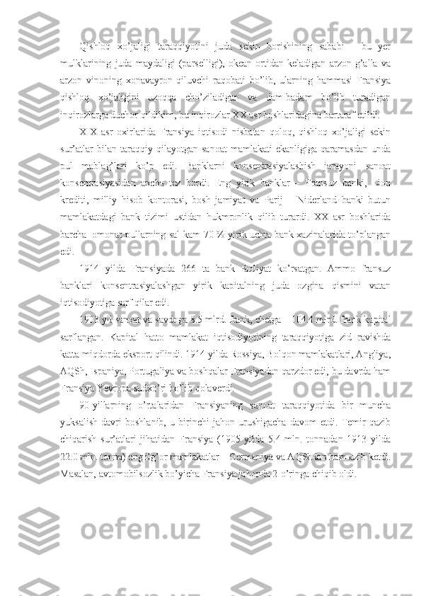 Qishloq   xo’jaligi   taraqqiyotini   juda   sekin   borishining   sababi   -   bu   yer
mulklarining   juda   maydaligi   (parselligi),   okean   ortidan   keladigan   arzon   g’alla   va
arzon   vinoning   xonavayron   qiluvchi   raqobati   bo’lib,   ularning   hammasi   Fransiya
qishloq   xo’jaligini   uzoqqa   cho’ziladigan   va   dam-badam   bo’lib   turadigan
inqirozlarga duchor qildikim, bu inqirozlar XX asr boshlaridagina bartaraf etildi.
XIX   asr   oxirlarida   Fransiya   iqtisodi   nisbatan   qoloq,   qishloq   xo’jaligi   sekin
sur’atlar   bilan   taraqqiy   qilayotgan   sanoat   mamlakati   ekanligiga   qaramasdan   unda
pul   mablag’lari   ko’p   edi.   Banklarni   konsentrasiyalashish   jarayoni   sanoat
konsentrasiyasidan   ancha   tez   bordi.   Eng   yirik   banklar   –   Fransuz   banki,   Lion
krediti,   milliy   hisob   kontorasi,   bosh   jamiyat   va   Parij   –   Niderland   banki   butun
mamlakatdagi   bank   tizimi   ustidan   hukmronlik   qilib   turardi.   XX   asr   boshlarida
barcha     omonat pullarning sal kam 70 % yirik uchta bank xazinalarida to’plangan
edi.
1914   yilda   Fransiyada   266   ta   bank   faoliyat   ko’rsatgan.   Ammo   fransuz
banklari   konsentrasiyalashgan   yirik   kapitalning   juda   ozgina   qismini   vatan
iqtisodiyotiga sarf qilar edi.
1903 yil sanoat va savdoga 8.5 mlrd. frank, chetga – 104.4 mlrd. frank kapital
sarflangan.   Kapital   hatto   mamlakat   iqtisodiyotining   taraqqiyotiga   zid   ravishda
katta miqdorda eksport qilindi. 1914 yilda Rossiya, Bolqon mamlakatlari, Angliya,
AQSh, Ispaniya, Portugaliya va boshqalar Fransiyadan qarzdor edi, bu davrda ham
Fransiya Yevropa sudxo’ri bo’lib qolaverdi.
90-yillarning   o’rtalaridan   Fransiyaning   sanoat   taraqqiyotida   bir   muncha
yuksalish   davri   boshlanib,   u   birinchi   jahon   urushigacha   davom   etdi.   Temir   qazib
chiqarish   sur’atlari   jihatidan   Fransiya   (1905   yilda   5.4   mln.   tonnadan   1913   yilda
22.0 mln. tonna) eng ilg’or mamlakatlar – Germaniya va AQShdan ham uzib ketdi.
Masalan, avtomobilsozlik bo’yicha Fransiya jahonda 2-o’ringa chiqib oldi. 