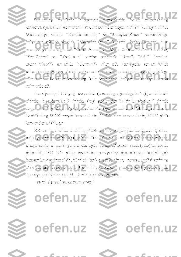 Sanoatning   rivojlanib   borayotgan   tarmoqlarida   ishlab   chiqarishning
konsentrasiyalashuvi va monopolistik birlashmalar paydo bo’lishi kuchayib bordi.
Metallurgiya   sanoati   “Komite   de   Forj”   va   “Shneyder-Krezo”   konsernlariga
bo’ysunar   edi,   shuningdek   “Shneyder-Krezo”   konserni   harbiy   sanoatni   ham
monopoliya qilib olgan edi. “Denen-Anzen” va “Marin-Omekur” ko’mir sanoatida,
“Sen-Goben”   va   “Kyul-Man”   ximiya   sanoatida   “Reno”,   “Pejo”   firmalari
avtomobilsozlik   sanoatida     hukmronlik   qilar   edi.   Fransiyada   sanoat   ishlab
chiqarishning   bunday   o’sishi   uni   sanoat   sohasidagi   qoloqligini   tugatishga   kifoya
qilmas   edi.   Ishlab   chiqarishning   ko’p   tarmoqlari   bo’yicha   Fransiya   orqada
qolmoqda edi.
Fransiyaning   1909   yilgi   eksportida   (tovarning   qiymatiga   ko’ra)   jun   birinchi
o’rinda,   ip-gazlamalar   2-o’rinda,   shoyi   gazlamalar   3-o’rinda,   vinolar   4-o’rinda
turgan.   1906   yildagi   ro’yxatga   ko’ra   Fransiya   sanoatida   ishlab   turgan   barcha
ishchilarning 58.1% mayda korxonalarda, 11.8%     o’rta korxonalarda, 30.1% yirik
korxonalarda ishlagan.
XX   asr   boshlarida   aholining   40%   qishloq   xo’jaligida   band   edi.   Qishloq
xo’jaligida parsel xo’jaliklari ko’pchilikni tashkil qilar edi. XX asr boshlariga kelib
chetga kapital chiqarish yanada kuchaydi. Bu kapital asosan ssuda (qarz) tariqasida
chiqarildi.   1890-1914   yillar   davomida   Fransiyaning   chet   ellardagi   kapitali   uch
baravardan ziyodroq o’sib, 60 mlrd. frankga yetdi. Biroq, Fransiya aholisi sonining
o’sishida turg’unlik yuz berdi. Uchinchi respublikaning dastlabki 40 yili davomida
Fransiya aholisining soni 38-39 mln. kishidan oshmadi. 
Tashqi siyosati va xalqaro ahvoli 