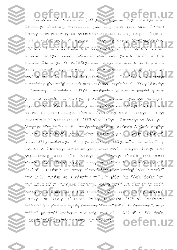 Franakfurt   sulh   shartnomasi   (1871)   imzolangandan   keyin   Fransiya   bilan
Germaniya   o’rtasidagi   munosabatlar   juda   tang   holda   qolib   keldi.   Bismark
Fransiyani   xalqaro   miqyosda   yakkalanish   holatidan   qutilib,   o’ziga   ittifoqchilar
topib   olishidan   xavfsiradi.   Ayniqsa,   Fransiyaning   Rossiya   bilan   yaqinlashuvi
Bismarkni   ko’proq   dahshatga   solar   edi.   Germaniyaning   militaristik   hukmron
doiralari   Fransiyani   qaddini   rostlab   olmasdan   turib,   yana   chilparchin   qilishga
intildilar. Germaniya 1873 va 1875 yillarda Fransiya bilan urush chiqarishga urinib
ko’rdi,   ammo   Fransiyaning   yon   berishi   va   Angliyaning   aralashuvi   bilan   urush
xavfi   bartaraf   etildi.   Bismark   chekinishga   majbur   bo’ldi.   1877   yil   Germaniya
tomonining ig’vogarligi oqibatida yana urush xavfi paydo bo’ldi. 1879 yil Avstriya
-   Germaniya   ittifoqining   tuzilishi   Fransiyaning   xalqaro   mavqyeini   yanada
yomonlashtirdi.   Ammo,   Fransiyaning   xukmron   doiralari   foyda   olish   va   boyish
niyatida mustamlakalar zabt etish siyosatini yuritaverdilar. 1881 yil Fransiya Tunis
ustidan   o’z   protektoratligini   o’rnatdi.   Tunisni   egallanishi   Fransiya   -   Italiya
munosabatlarini   yomonlashtirdi.   1882   yilda   Italiya   -   Germaniya   va   Avstriya   -
Vengriya   bilan   ittifoq   tuzdi.   Fransiyaning   Misr   va   Markaziy   Afrikada   Angliya
bilan raqobati natijasida Fransiya xalqaro maydonda yanada kuchlirok yakkalanib
qoldi. 1879 yilda Avstriya – Vengriya ittifoqining, 1882 yilda “Uchlar ittifoqi”ning
tuzilishi   va   Germaniya   tomonidan   yangi   urush   xavfi   Fransiyani   Rossiya   bilan
yaqinlashuviga   sabab   bo’ldi.     Rossiya   bilan   Fransiya   o’rtasida   tashqi   savdo
aloqalari   o’sdi.   1887   yil   Rossiya   Fransiyadan   500   mln.frank   hajmida   qarz   oldi.
1891 yilda  Rossiya   bilan Fransiya  o’rtasida  harbiy xarakterdagi   “Maslahat   pakti”
imzolandi.   Fransiya   va   Rossiyaning   ittifoqchiligidan   har   ikkala   davlat   ham
manfaatdor   edilar,   Fransiyaga   Germaniya   xavfiga   qarshi   tura   oladigan   ittifoqchi,
Rossiyaga esa katta miqdorda kreditlar manbai bo’lgan sudxo’r Fransiya kerak edi.
Fransiya     va   Rossiya   o’rtasidagi   harbiy   konvensiya   1893   yil   imzolangan
ittifoqchilik to’g’risidagi siyosiy shartnoma bilan to’ldirildi. Bu shartnoma “Uchlar
ittifoqi”   ga   qarshi   koalisiyani   tuzilishiga   asos   soldi.   1912   yil   bu   ikki   davlat
o’rtasida harbiy-dengiz konvensiyasi ham imzolandi. 