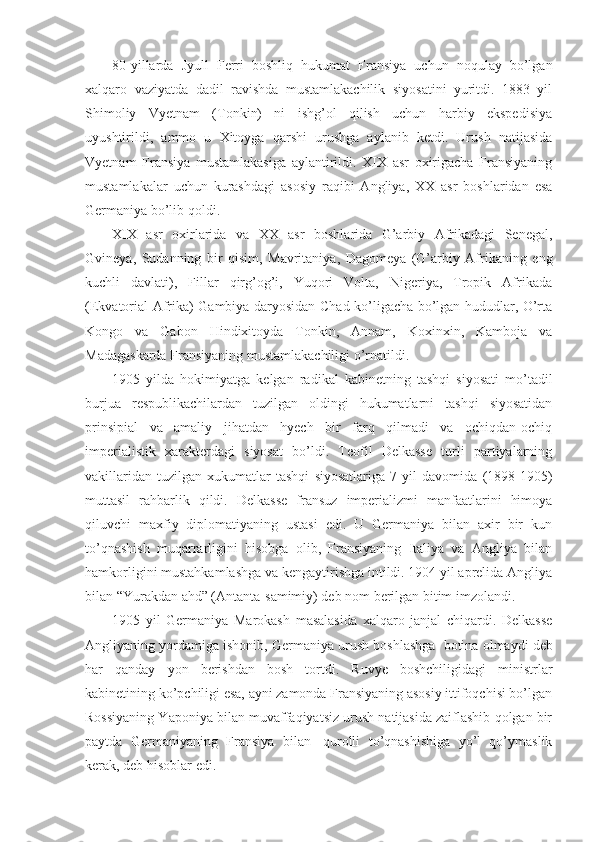 80-yillarda   Jyull   Ferri   boshliq   hukumat   Fransiya   uchun   noqulay   bo’lgan
xalqaro   vaziyatda   dadil   ravishda   mustamlakachilik   siyosatini   yuritdi.   1883   yil
Shimoliy   Vyetnam   (Tonkin)   ni   ishg’ol   qilish   uchun   harbiy   ekspedisiya
uyushtirildi,   ammo   u   Xitoyga   qarshi   urushga   aylanib   ketdi.   Urush   natijasida
Vyetnam   Fransiya   mustamlakasiga   aylantirildi.   XIX   asr   oxirigacha   Fransiyaning
mustamlakalar   uchun   kurashdagi   asosiy   raqibi   Angliya,   XX   asr   boshlaridan   esa
Germaniya bo’lib qoldi.
XIX   asr   oxirlarida   va   XX   asr   boshlarida   G’arbiy   Afrikadagi   Senegal,
Gvineya,   Sudanning   bir   qisim,   Mavritaniya,   Dagomeya   (G’arbiy   Afrikaning   eng
kuchli   davlati),   Fillar   qirg’og’i,   Yuqori   Volta,   Nigeriya,   Tropik   Afrikada
(Ekvatorial Afrika) Gambiya daryosidan Chad ko’ligacha bo’lgan hududlar, O’rta
Kongo   va   Gabon   Hindixitoyda   Tonkin,   Annam,   Koxinxin,   Kamboja   va
Madagaskarda Fransiyaning mustamlakachiligi o’rnatildi.
1905   yilda   hokimiyatga   kelgan   radikal   kabinetning   tashqi   siyosati   mo’tadil
burjua   respublikachilardan   tuzilgan   oldingi   hukumatlarni   tashqi   siyosatidan
prinsipial   va   amaliy   jihatdan   hyech   bir   farq   qilmadi   va   ochiqdan-ochiq
imperialistik   xarakterdagi   siyosat   bo’ldi.   Teofil   Delkasse   turli   partiyalarning
vakillaridan   tuzilgan   xukumatlar   tashqi   siyosatlariga   7   yil   davomida   (1898-1905)
muttasil   rahbarlik   qildi.   Delkasse   fransuz   imperializmi   manfaatlarini   himoya
qiluvchi   maxfiy   diplomatiyaning   ustasi   edi.   U   Germaniya   bilan   axir   bir   kun
to’qnashish   muqarrarligini   hisobga   olib,   Fransiyaning   Italiya   va   Angliya   bilan
hamkorligini mustahkamlashga va kengaytirishga intildi. 1904 yil aprelida Angliya
bilan “Yurakdan ahd” (Antanta-samimiy) deb nom berilgan bitim imzolandi.
1905   yil   Germaniya   Marokash   masalasida   xalqaro   janjal   chiqardi.   Delkasse
Angliyaning yordamiga ishonib, Germaniya urush boshlashga    botina olmaydi deb
har   qanday   yon   berishdan   bosh   tortdi.   Ruvye   boshchiligidagi   ministrlar
kabinetining ko’pchiligi esa, ayni zamonda Fransiyaning asosiy ittifoqchisi bo’lgan
Rossiyaning Yaponiya bilan muvaffaqiyatsiz urush natijasida zaiflashib qolgan bir
paytda   Germaniyaning   Fransiya   bilan     qurolli   to’qnashishiga   yo’l   qo’ymaslik
kerak, deb hisoblar edi. 