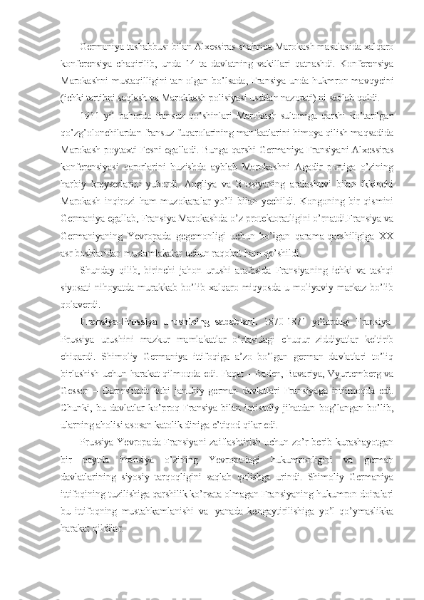 Germaniya tashabbusi bilan Alxessiras shahrida Marokash masalasida xalqaro
konferensiya   chaqirilib,   unda   14   ta   davlatning   vakillari   qatnashdi.   Konferensiya
Marokashni  mustaqilligini  tan olgan bo’lsada,  Fransiya unda hukmron mavqyeini
(ichki tartibni saqlash va Marokkash polisiyasi ustidan nazorati) ni saqlab qoldi.
1911   yil   bahorda   fransuz   qo’shinlari   Marokash   sultoniga   qarshi   ko’tarilgan
qo’zg’olonchilardan fransuz fuqarolarining manfaatlarini himoya qilish maqsadida
Marokash poytaxti Fesni egalladi. Bunga qarshi Germaniya Fransiyani Alxessiras
konferensiyasi   qarorlarini   buzishda   ayblab   Marokashni   Agadir   portiga   o’zining
harbiy   kreyserlarini   yubordi.   Angliya   va   Rossiyaning   aralashuvi   bilan   ikkinchi
Marokash   inqirozi   ham   muzokaralar   yo’li   bilan   yechildi.   Kongoning   bir   qismini
Germaniya egallab, Fransiya Marokashda o’z protektoratligini o’rnatdi.Fransiya va
Germaniyaning   Yevropada   gegemonligi   uchun   bo’lgan   qarama-qarshiligiga   XX
asr boshlaridan mustamlakalar uchun raqobat ham qo’shildi. 
Shunday   qilib,   birinchi   jahon   urushi   arafasida   Fransiyaning   ichki   va   tashqi
siyosati   nihoyatda   murakkab   bo’lib  xalqaro  miqyosda   u   moliyaviy  markaz   bo’lib
qolaverdi. 
Fransiya-Prussiya   urushining   sabablari .   1870-1871   yillardagi   Fransiya-
Prussiya   urushini   mazkur   mamlakatlar   o’rtasidagi   chuqur   ziddiyatlar   keltirib
chiqardi.   Shimoliy   Germaniya   ittifoqiga   a’zo   bo’lgan   german   davlatlari   to’liq
birlashish uchun harakat qilmoqda edi.   Faqat – Baden, Bavariya, Vyurtemberg va
Gessen   –   Darmshtadt   kabi   janubiy   german   davlatlari   Fransiyaga   intilmoqda   edi.
Chunki,   bu  davlatlar   ko’proq  Fransiya   bilan  iqtisodiy   jihatdan   bog’langan   bo’lib,
ularning aholisi asosan katolik diniga e’tiqod qilar edi.
Prussiya Yevropada Fransiyani  zaiflashtirish uchun zo’r berib kurashayotgan
bir   paytda   Fransiya   o’zining   Yevropadagi   hukumronligini   va   german
davlatlarining   siyosiy   tarqoqligini   saqlab   qolishga   urindi.   Shimoliy   Germaniya
ittifoqining tuzilishiga qarshilik ko’rsata olmagan Fransiyaning hukumron doiralari
bu   ittifoqning   mustahkamlanishi   va     yanada   kengaytirilishiga   yo’l   qo’ymaslikka
harakat qildilar. 
