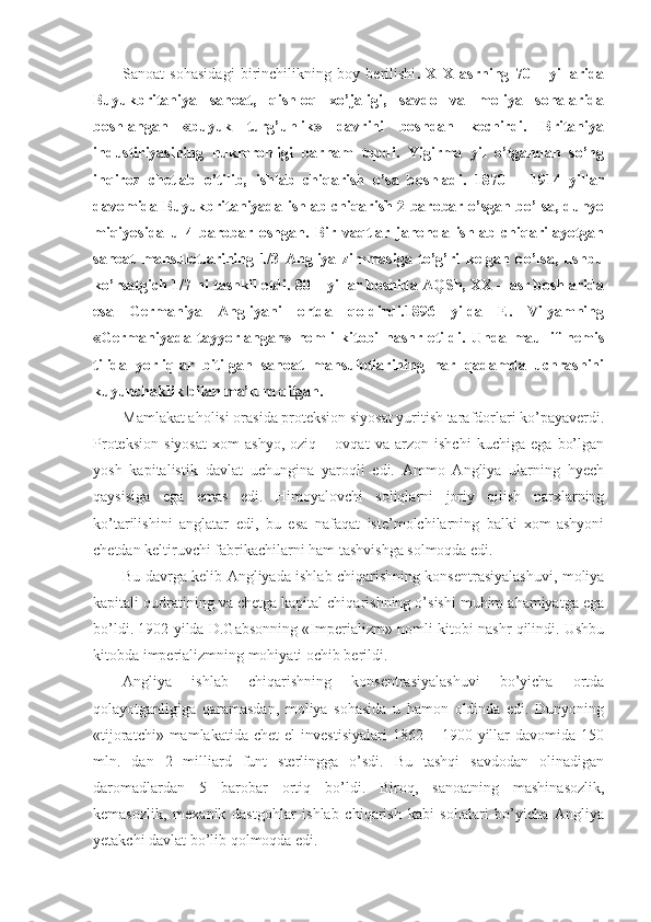 Sanoat   sohasidagi   birinchilikning   boy   berilishi .   XIX   asrning   70   –   yillarida
Buyukbritaniya   sanoat,   qishloq   xo’jaligi,   savdo   va   moliya   sohalarida
boshlangan   «buyuk   turg’unlik»   davrini   boshdan   kechirdi.   Britaniya
industiriyasining   hukmronligi   barham   topdi.   Yigirma   yil   o’tgandan   so’ng
inqiroz   chetlab   o’tilib,   ishlab   chiqarish   o’sa   boshladi.   1870   –   1914   yillar
davomida Buyukbritaniyada ishlab chiqarish 2 barobar o’sgan bo’lsa, dunyo
miqiyosida   u   4   barobar   oshgan.   Bir   vaqtlar   jahonda   ishlab   chiqarilayotgan
sanoat   mahsulotlarining   1/3   Angliya   zimmasiga   to’g’ri   kelgan   bo’lsa,   ushbu
ko’rsatgich 1/7 ni tashkil etdi. 80 – yillar boshida AQSh, XX – asr boshlarida
esa   Germaniya   Angliyani   ortda   qoldirdi.1896   yilda   E.   Vilyamning
«Germaniyada   tayyorlangan»   nomli   kitobi   nashr   etildi.   Unda   maullif   nemis
tilida   yorliqlar   bitilgan   sanoat   mahsulotlarining   har   qadamda   uchrashini
kuyunchaklik bilan ma’lum qilgan.
Mamlakat aholisi orasida proteksion siyosat yuritish tarafdorlari ko’payaverdi.
Proteksion   siyosat   xom   ashyo,   oziq   –   ovqat   va   arzon   ishchi   kuchiga   ega   bo’lgan
yosh   kapitalistik   davlat   uchungina   yaroqli   edi.   Ammo   Angliya   ularning   hyech
qaysisiga   ega   emas   edi.   Himoyalovchi   soliqlarni   joriy   qilish   narxlarning
ko’tarilishini   anglatar   edi,   bu   esa   nafaqat   iste’molchilarning   balki   xom-ashyoni
chetdan keltiruvchi fabrikachilarni ham tashvishga solmoqda edi. 
Bu davrga kelib Angliyada ishlab chiqarishning konsentrasiyalashuvi, moliya
kapitali qudratining va chetga kapital chiqarishning o’sishi muhim ahamiyatga ega
bo’ldi. 1902 yilda D.Gabsonning «Imperializm» nomli kitobi nashr qilindi. Ushbu
kitobda imperializmning mohiyati ochib berildi. 
Angliya   ishlab   chiqarishning   konsentrasiyalashuvi   bo’yicha   ortda
qolayotganligiga   qaramasdan,   moliya   sohasida   u   hamon   oldinda   edi.   Dunyoning
«tijoratchi»  mamlakatida   chet   el   investisiyalari  1862  –  1900  yillar   davomida  150
mln.   dan   2   milliard   funt   sterlingga   o’sdi.   Bu   tashqi   savdodan   olinadigan
daromadlardan   5   barobar   ortiq   bo’ldi.   Biroq,   sanoatning   mashinasozlik,
kemasozlik,   mexanik   dastgohlar   ishlab   chiqarish   kabi   sohalari   bo’yicha   Angliya
yetakchi davlat bo’lib qolmoqda edi.  