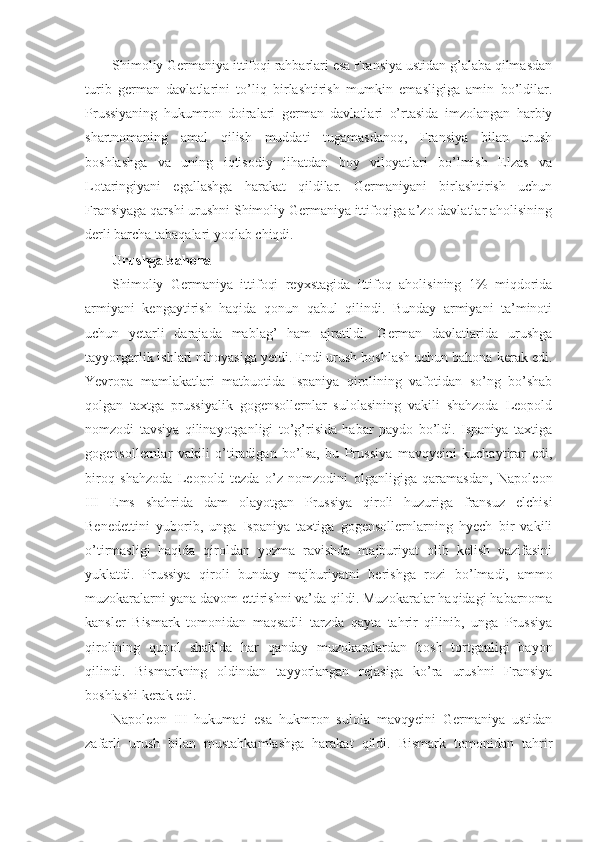 Shimoliy Germaniya ittifoqi rahbarlari esa Fransiya ustidan g’alaba qilmasdan
turib   german   davlatlarini   to’liq   birlashtirish   mumkin   emasligiga   amin   bo’ldilar.
Prussiyaning   hukumron   doiralari   german   davlatlari   o’rtasida   imzolangan   harbiy
shartnomaning   amal   qilish   muddati   tugamasdanoq,   Fransiya   bilan   urush
boshlashga   va   uning   iqtisodiy   jihatdan   boy   viloyatlari   bo’lmish   Elzas   va
Lotaringiyani   egallashga   harakat   qildilar.   Germaniyani   birlashtirish   uchun
Fransiyaga qarshi urushni Shimoliy Germaniya ittifoqiga a’zo davlatlar aholisining
derli barcha tabaqalari yoqlab chiqdi.
Urushga bahona
Shimoliy   Germaniya   ittifoqi   reyxstagida   ittifoq   aholisining   1%   miqdorida
armiyani   kengaytirish   haqida   qonun   qabul   qilindi.   Bunday   armiyani   ta’minoti
uchun   yetarli   darajada   mablag’   ham   ajratildi.   German   davlatlarida   urushga
tayyorgarlik ishlari nihoyasiga yetdi. Endi urush boshlash uchun bahona kerak edi.
Yevropa   mamlakatlari   matbuotida   Ispaniya   qirolining   vafotidan   so’ng   bo’shab
qolgan   taxtga   prussiyalik   gogensollernlar   sulolasining   vakili   shahzoda   Leopold
nomzodi   tavsiya   qilinayotganligi   to’g’risida   habar   paydo   bo’ldi.   Ispaniya   taxtiga
gogensollernlar   vakili   o’tiradigan   bo’lsa,   bu   Prussiya   mavqyeini   kuchaytirar   edi,
biroq   shahzoda   Leopold   tezda   o’z   nomzodini   olganligiga   qaramasdan,   Napoleon
III   Ems   shahrida   dam   olayotgan   Prussiya   qiroli   huzuriga   fransuz   elchisi
Benedettini   yuborib,   unga   Ispaniya   taxtiga   gogensollernlarning   hyech   bir   vakili
o’tirmasligi   haqida   qiroldan   yozma   ravishda   majburiyat   olib   kelish   vazifasini
yuklatdi.   Prussiya   qiroli   bunday   majburiyatni   berishga   rozi   bo’lmadi,   ammo
muzokaralarni yana davom ettirishni va’da qildi. Muzokaralar haqidagi habarnoma
kansler   Bismark   tomonidan   maqsadli   tarzda   qayta   tahrir   qilinib,   unga   Prussiya
qirolining   qupol   shaklda   har   qanday   muzokaralardan   bosh   tortganligi   bayon
qilindi.   Bismarkning   oldindan   tayyorlangan   rejasiga   ko’ra   urushni   Fransiya
boshlashi kerak edi. 
Napoleon   III   hukumati   esa   hukmron   sulola   mavqyeini   Germaniya   ustidan
zafarli   urush   bilan   mustahkamlashga   harakat   qildi.   Bismark   tomonidan   tahrir 