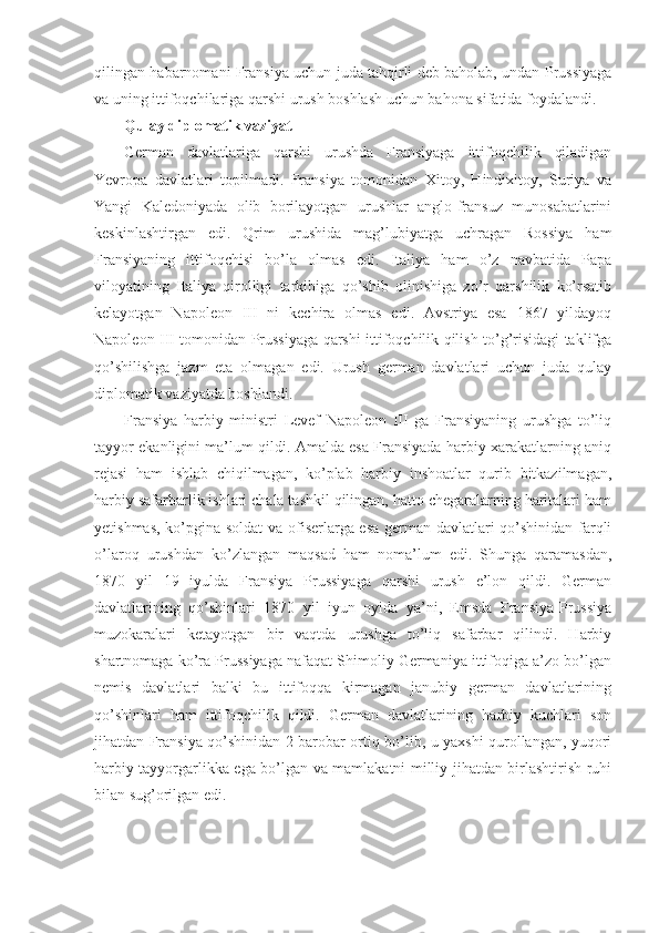 qilingan habarnomani Fransiya uchun juda tahqirli deb baholab, undan Prussiyaga
va uning ittifoqchilariga qarshi urush boshlash uchun bahona sifatida foydalandi.
Qulay diplomatik vaziyat
German   davlatlariga   qarshi   urushda   Fransiyaga   ittifoqchilik   qiladigan
Yevropa   davlatlari   topilmadi.   Fransiya   tomonidan   Xitoy,   Hindixitoy,   Suriya   va
Yangi   Kaledoniyada   olib   borilayotgan   urushlar   anglo-fransuz   munosabatlarini
keskinlashtirgan   edi.   Qrim   urushida   mag’lubiyatga   uchragan   Rossiya   ham
Fransiyaning   ittifoqchisi   bo’la   olmas   edi.   Italiya   ham   o’z   navbatida   Papa
viloyatining   Italiya   qirolligi   tarkibiga   qo’shib   olinishiga   zo’r   qarshilik   ko’rsatib
kelayotgan   Napoleon   III   ni   kechira   olmas   edi.   Avstriya   esa   1867   yildayoq
Napoleon III tomonidan Prussiyaga qarshi ittifoqchilik qilish to’g’risidagi taklifga
qo’shilishga   jazm   eta   olmagan   edi.   Urush   german   davlatlari   uchun   juda   qulay
diplomatik vaziyatda boshlandi.
Fransiya   harbiy   ministri   Levef   Napoleon   III   ga   Fransiyaning   urushga   to’liq
tayyor ekanligini ma’lum qildi. Amalda esa Fransiyada harbiy xarakatlarning aniq
rejasi   ham   ishlab   chiqilmagan,   ko’plab   harbiy   inshoatlar   qurib   bitkazilmagan,
harbiy safarbarlik ishlari chala tashkil qilingan, hatto chegaralarning haritalari ham
yetishmas, ko’pgina soldat va ofiserlarga esa german davlatlari qo’shinidan farqli
o’laroq   urushdan   ko’zlangan   maqsad   ham   noma’lum   edi.   Shunga   qaramasdan,
1870   yil   19   iyulda   Fransiya   Prussiyaga   qarshi   urush   e’lon   qildi.   German
davlatlarining   qo’shinlari   1870   yil   iyun   oyida   ya’ni,   Emsda   Fransiya-Prussiya
muzokaralari   ketayotgan   bir   vaqtda   urushga   to’liq   safarbar   qilindi.   Harbiy
shartnomaga ko’ra Prussiyaga nafaqat Shimoliy Germaniya ittifoqiga a’zo bo’lgan
nemis   davlatlari   balki   bu   ittifoqqa   kirmagan   janubiy   german   davlatlarining
qo’shinlari   ham   ittifoqchilik   qildi.   German   davlatlarining   harbiy   kuchlari   son
jihatdan Fransiya qo’shinidan 2 barobar ortiq bo’lib, u yaxshi qurollangan, yuqori
harbiy tayyorgarlikka ega bo’lgan va mamlakatni milliy jihatdan birlashtirish ruhi
bilan sug’orilgan edi. 