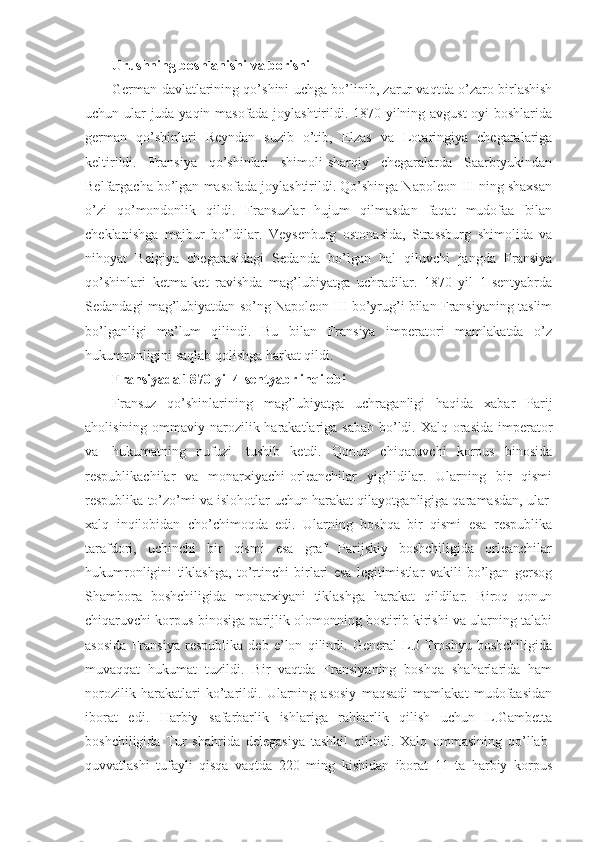 Urushning boshlanishi va borishi
German davlatlarining qo’shini uchga bo’linib, zarur vaqtda o’zaro birlashish
uchun ular juda yaqin masofada joylashtirildi. 1870 yilning avgust oyi boshlarida
german   qo’shinlari   Reyndan   suzib   o’tib,   Elzas   va   Lotaringiya   chegaralariga
keltirildi.   Fransiya   qo’shinlari   shimoli-sharqiy   chegaralarda   Saarbryukindan
Belfargacha bo’lgan masofada joylashtirildi. Qo’shinga Napoleon III ning shaxsan
o’zi   qo’mondonlik   qildi.   Fransuzlar   hujum   qilmasdan   faqat   mudofaa   bilan
cheklanishga   majbur   bo’ldilar.   Veysenburg   ostonasida,   Strassburg   shimolida   va
nihoyat   Belgiya   chegarasidagi   Sedanda   bo’lgan   hal   qiluvchi   jangda   Fransiya
qo’shinlari   ketma-ket   ravishda   mag’lubiyatga   uchradilar.   1870   yil   1-sentyabrda
Sedandagi mag’lubiyatdan so’ng Napoleon III bo’yrug’i bilan Fransiyaning taslim
bo’lganligi   ma’lum   qilindi.   Bu   bilan   Fransiya   imperatori   mamlakatda   o’z
hukumronligini saqlab qolishga harkat qildi.
Fransiyada 1870 yil 4-sentyabr inqilobi
Fransuz   qo’shinlarining   mag’lubiyatga   uchraganligi   haqida   xabar   Parij
aholisining ommaviy narozilik harakatlariga sabab  bo’ldi. Xalq orasida imperator
va     hukumatning   nufuzi     tushib   ketdi.   Qonun   chiqaruvchi   korpus   binosida
respublikachilar   va   monarxiyachi-orleanchilar   yig’ildilar.   Ularning   bir   qismi
respublika to’zo’mi va islohotlar uchun harakat qilayotganligiga qaramasdan, ular  
xalq   inqilobidan   cho’chimoqda   edi.   Ularning   boshqa   bir   qismi   esa   respublika
tarafdori,   uchinchi   bir   qismi   esa   graf   Parijskiy   boshchiligida   orleanchilar
hukumronligini   tiklashga,   to’rtinchi   birlari   esa   legitimistlar   vakili   bo’lgan   gersog
Shambora   boshchiligida   monarxiyani   tiklashga   harakat   qildilar.   Biroq   qonun
chiqaruvchi korpus binosiga parijlik olomonning bostirib kirishi va ularning talabi
asosida   Fransiya   respublika   deb   e’lon   qilindi.   General   L.J   Troshyu   boshchiligida
muvaqqat   hukumat   tuzildi.   Bir   vaqtda   Fransiyaning   boshqa   shaharlarida   ham
norozilik   harakatlari   ko’tarildi.   Ularning   asosiy   maqsadi   mamlakat   mudofaasidan
iborat   edi.   Harbiy   safarbarlik   ishlariga   rahbarlik   qilish   uchun   L.Gambetta
boshchiligida   Tur   shahrida   delegasiya   tashkil   qilindi.   Xalq   ommasining   qo’llab-
quvvatlashi   tufayli   qisqa   vaqtda   220   ming   kishidan   iborat   11   ta   harbiy   korpus 