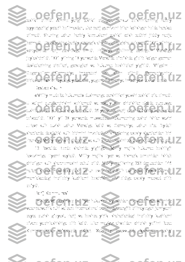 tashkil   qilindi.   Ammo   yangi   tashkil   qilingan   fransuz   qo’shinlarining   harbiy
tayyorgarligi yetarli bo’lmasdan, ular parij garnizoni bilan kelishgan holda harakat
qilmadi.   Shuning   uchun   harbiy   korpuslarni   tashkil   etish   tadbiri   jiddiy   natija
bermadi.    Fransiyaning harbiy strategik ahvoli og’irligicha qolaverdi. 1870 yilning
sentyabrida   Parij   qurshovga   olindi.   Prussiya   qirolinnig   qarorgohi   Versalga
joylashtirildi. 1871 yilning 18 yanvarida Versalda o’ro’shda g’olib kelgan german
davlatlarining   qirollari,   gersoglari   va   hukumat   boshliqlari   yig’ildi.     Vilgelm   I
Gogensollern   Germaniya   imperatori   deb   e’lon   qilindi.   Germaniyaning
birlashtirilishi nihoyasiga yetkazilib, yagona Germaniya imperiyasi tashkil topdi.
Dastlabki sulh
«Milliy mudofaa hukumati» dushmanga qarshilikni yaxshi tashkil qila olmadi.
U   xalqni   qurollantirishni   xohlamadi   va   revolyusion   chiqishlar   oldida   qurquvga
tushib, tezroq sulh tuzishga shoshildi. 26 yanvarda Parij atrofida harbiy xarakatlar
to’xtatildi.   1871   yil   28   yanvarda   muvvaqqat   hukumatning   tashqi   ishlar   vaziri
J.Favr   sulh   tuzish   uchun   Versalga   keldi   va   Germaniya   uchun   o’ta   foydali
shartlarda   dastlabki   sulh   bitimini   imzoladi.   Bismarkning   asosiy   shartlaridan   biri
Fransiya Milliy majlisini chaqirish va sulh shartnomasini tasdiqlatishdan iborat edi.
12   fevralda   Bordo   shahrida   yig’ilgan   Milliy   majlis   hukumat   boshlig’i
lavozimiga   Tyerni   sayladi.   Milliy   majlis   Tyer   va   Bismark   tomonidan   ishlab
chiqilgan   sulh   shartnomasini   qabul   qildi.   Milliy   majlisning   253   deputatidan   146
nafari     shartnomani   tasdiqlash   uchun   ovoz   berdi.Sulh   tuzilgach,   Tyer   hukumati
mamlakatdagi   inqilobiy   kuchlarni   bostirishni   o’z   oldiga   asosiy   maqsad   qilib
qo’ydi.
Parij Kommunasi
Troshyu va      keyinroq esa Tyer hukumati siyosatidan norozi bo’lgan xalqning
vatanparvarlik ruhi xalqaro internasional tomonidan targ’ib qilinayotgan jamiyatni
qayta   qurish   g’oyasi,   Parij   va   boshqa   yirik     shaharlardagi   inqilobiy   kuchlarni
o’zaro   yaqinlashishiga   olib   keldi.   Ular   mazkur   ahvoldan   chiqish   yo’lini   faqat
Kommunalarda   ko’rmoqda   edilar.   Xalqning   tasavvurida   kommuna   tashqi 