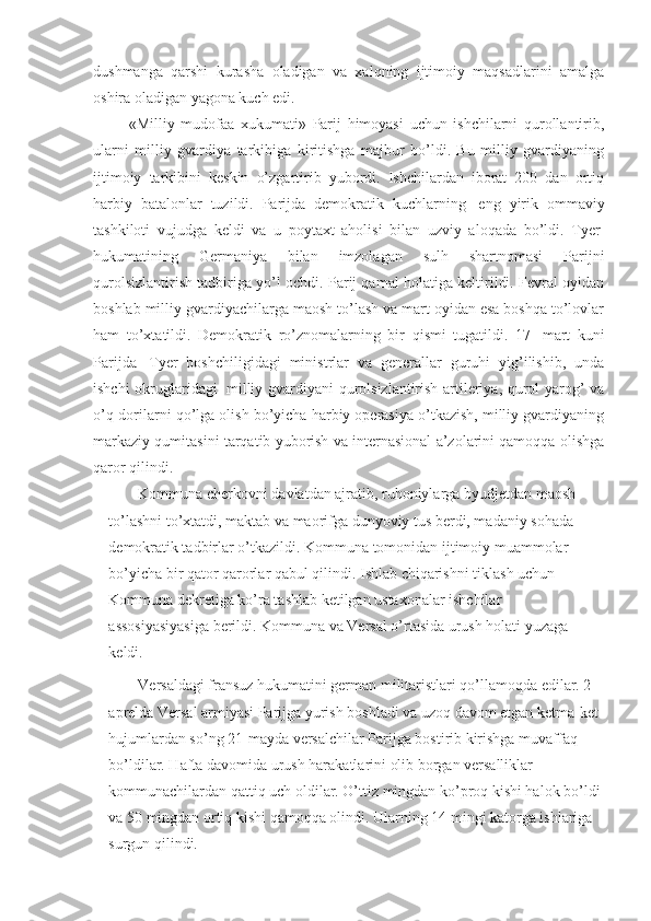 dushmanga   qarshi   kurasha   oladigan   va   xalqning   ijtimoiy   maqsadlarini   amalga
oshira oladigan yagona kuch edi. 
  «Milliy   mudofaa   xukumati»   Parij   himoyasi   uchun   ishchilarni   qurollantirib,
ularni   milliy   gvardiya   tarkibiga   kiritishga   majbur   bo’ldi.   Bu   milliy   gvardiyaning
ijtimoiy   tarkibini   keskin   o’zgartirib   yubordi.   Ishchilardan   iborat   200   dan   ortiq
harbiy   batalonlar   tuzildi.   Parijda   demokratik   kuchlarning     eng   yirik   ommaviy
tashkiloti   vujudga   keldi   va   u   poytaxt   aholisi   bilan   uzviy   aloqada   bo’ldi.   Tyer  
hukumatining   Germaniya   bilan   imzolagan   sulh   shartnomasi   Parijni
qurolsizlantirish tadbiriga yo’l ochdi. Parij qamal holatiga keltirildi. Fevral oyidan
boshlab milliy gvardiyachilarga maosh to’lash va mart oyidan esa boshqa to’lovlar
ham   to’xtatildi.   Demokratik   ro’znomalarning   bir   qismi   tugatildi.   17     mart   kuni
Parijda     Tyer   boshchiligidagi   ministrlar   va   generallar   guruhi   yig’ilishib,   unda
ishchi okruglaridagi     milliy gvardiyani qurolsizlantirish artileriya, qurol yarog’ va
o’q-dorilarni qo’lga olish bo’yicha harbiy operasiya o’tkazish, milliy gvardiyaning
markaziy qumitasini tarqatib yuborish va internasional a’zolarini qamoqqa olishga
qaror qilindi. 
Kommuna cherkovni davlatdan ajratib, ruhoniylarga byudjetdan maosh 
to’lashni to’xtatdi, maktab va maorifga dunyoviy tus berdi, madaniy sohada    
demokratik tadbirlar o’tkazildi. Kommuna tomonidan ijtimoiy muammolar 
bo’yicha bir qator qarorlar qabul qilindi. Ishlab chiqarishni tiklash uchun 
Kommuna dekretiga ko’ra tashlab ketilgan ustaxonalar ishchilar 
assosiyasiyasiga berildi. Kommuna va Versal o’rtasida urush holati yuzaga 
keldi. 
Versaldagi fransuz hukumatini german militaristlari qo’llamoqda edilar. 2-
aprelda Versal armiyasi Parijga yurish boshladi va uzoq davom etgan ketma-ket 
hujumlardan so’ng 21-mayda versalchilar Parijga bostirib kirishga muvaffaq 
bo’ldilar. Hafta davomida urush harakatlarini olib borgan versalliklar 
kommunachilardan qattiq uch oldilar. O’ttiz mingdan ko’proq kishi halok bo’ldi 
va 50 mingdan ortiq kishi qamoqqa olindi. Ularning 14 mingi katorga ishlariga 
surgun qilindi.  