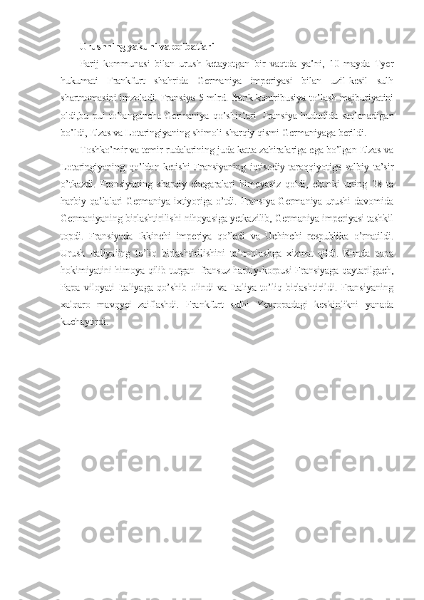 Urushning yakuni va oqibatlari
Parij   kommunasi   bilan   urush   ketayotgan   bir   vaqtda   ya’ni,   10   mayda   Tyer
hukumati   Frankfurt   shahrida   Germaniya   imperiyasi   bilan   uzil-kesil   sulh
shartnomasini  imzoladi. Fransiya 5 mlrd. frank kontribusiya to’lash majburiyatini
oldi,bu   pul   to’languncha   Germaniya   qo’shinlari     Fransiya   hududida   saqlanadigan
bo’ldi, Elzas va Lotaringiyaning shimoli-sharqiy qismi Germaniyaga berildi. 
Toshko’mir va temir rudalarining juda katta zahiralariga ega bo’lgan Elzas va
Lotaringiyaning   qo’ldan   ketishi   Fransiyaning   iqtisodiy   taraqqiyotiga   salbiy   ta’sir
o’tkazdi.   Fransiyaning   sharqiy   chegaralari   himoyasiz   qoldi,   chunki   uning   28   ta
harbiy qa’lalari Germaniya ixtiyoriga o’tdi. Fransiya Germaniya urushi davomida
Germaniyaning birlashtirilishi nihoyasiga yetkazilib, Germaniya imperiyasi tashkil
topdi.   Fransiyada   Ikkinchi   imperiya   qo’ladi   va   Uchinchi   respublika   o’rnatildi.
Urush   Italiyaiing   to’liq   birlashtirilishini   ta’minlashga   xizmat   qildi.   Rimda   papa
hokimiyatini himoya qilib turgan     fransuz harbiy-korpusi Fransiyaga qaytarilgach,
Papa   viloyati   Italiyaga   qo’shib   olindi   va   Italiya   to’liq   birlashtirildi.   Fransiyaning
xalqaro   mavqyei   zaiflashdi.   Frankfurt   sulhi   Yevropadagi   keskinlikni   yanada
kuchaytirdi. 