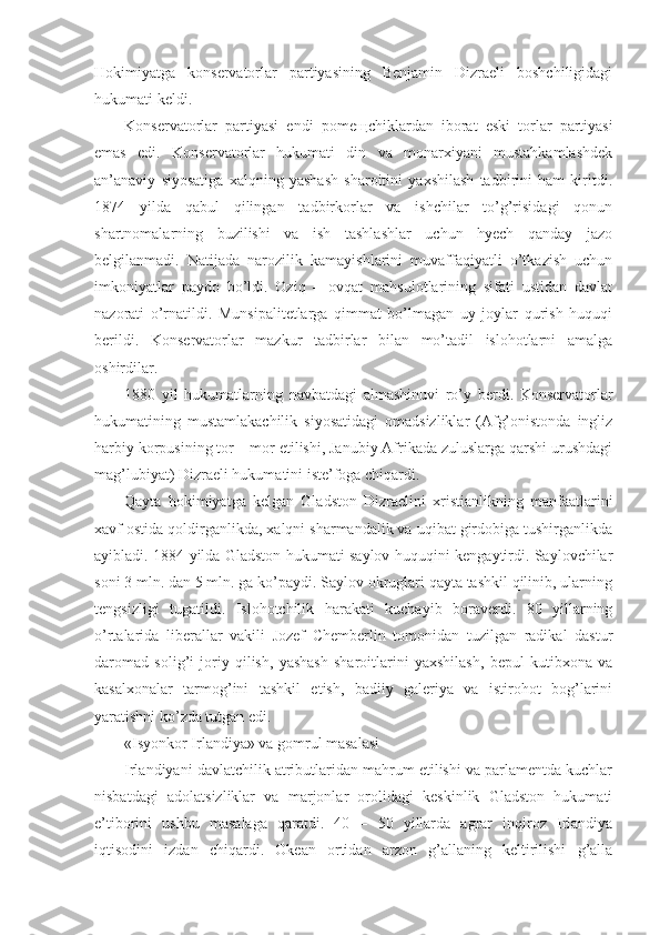 Hokimiyatga   konservatorlar   partiyasining   Benjamin   Dizraeli   boshchiligidagi
hukumati keldi. 
Konservatorlar   partiyasi   endi   pome щ chiklardan   iborat   eski   torlar   partiyasi
emas   edi.   Konservatorlar   hukumati   din   va   monarxiyani   mustahkamlashdek
an’anaviy   siyosatiga   xalqning   yashash   sharoitini   yaxshilash   tadbirini   ham   kiritdi.
1874   yilda   qabul   qilingan   tadbirkorlar   va   ishchilar   to’g’risidagi   qonun
shartnomalarning   buzilishi   va   ish   tashlashlar   uchun   hyech   qanday   jazo
belgilanmadi.   Natijada   narozilik   kamayishlarini   muvaffaqiyatli   o’tkazish   uchun
imkoniyatlar   paydo   bo’ldi.   Oziq   –   ovqat   mahsulotlarining   sifati   ustidan   davlat
nazorati   o’rnatildi.   Munsipalitetlarga   qimmat   bo’lmagan   uy   joylar   qurish   huquqi
berildi.   Konservatorlar   mazkur   tadbirlar   bilan   mo’tadil   islohotlarni   amalga
oshirdilar. 
1880   yil   hukumatlarning   navbatdagi   almashinuvi   ro’y   berdi.   Konservatorlar
hukumatining   mustamlakachilik   siyosatidagi   omadsizliklar   (Afg’onistonda   ingliz
harbiy korpusining tor – mor etilishi, Janubiy Afrikada zuluslarga qarshi urushdagi
mag’lubiyat) Dizraeli hukumatini iste’foga chiqardi.
Qayta   hokimiyatga   kelgan   Gladston   Dizraelini   xristianlikning   manfaatlarini
xavf ostida qoldirganlikda, xalqni sharmandalik va uqibat girdobiga tushirganlikda
ayibladi. 1884 yilda Gladston hukumati saylov huquqini kengaytirdi. Saylovchilar
soni 3 mln. dan 5 mln. ga ko’paydi. Saylov okruglari qayta tashkil qilinib, ularning
tengsizligi   tugatildi.   Islohotchilik   harakati   kuchayib   boraverdi.   80   yillarning
o’rtalarida   liberallar   vakili   Jozef   Chemberlin   tomonidan   tuzilgan   radikal   dastur
daromad   solig’i   joriy   qilish,   yashash   sharoitlarini   yaxshilash,   bepul   kutibxona   va
kasalxonalar   tarmog’ini   tashkil   etish,   badiiy   galeriya   va   istirohot   bog’larini
yaratishni ko’zda tutgan edi. 
«Isyonkor Irlandiya» va gomrul masalasi
Irlandiyani davlatchilik atributlaridan mahrum etilishi va parlamentda kuchlar
nisbatdagi   adolatsizliklar   va   marjonlar   orolidagi   keskinlik   Gladston   hukumati
e’tiborini   ushbu   masalaga   qaratdi.   40   –   50   yillarda   agrar   inqiroz   Irlandiya
iqtisodini   izdan   chiqardi.   Okean   ortidan   arzon   g’allaning   keltirilishi   g’alla 