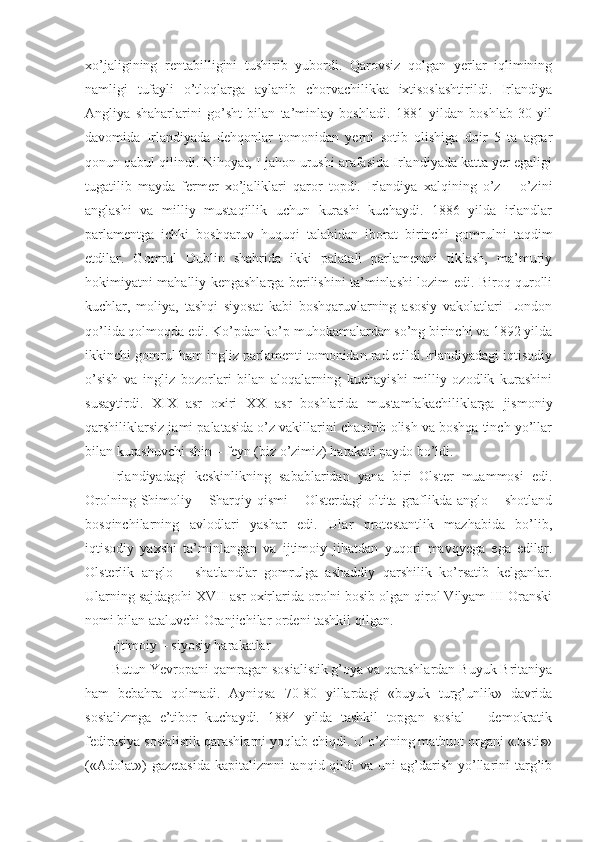 xo’jaligining   rentabilligini   tushirib   yubordi.   Qarovsiz   qolgan   yerlar   iqlimining
namligi   tufayli   o’tloqlarga   aylanib   chorvachilikka   ixtisoslashtirildi.   Irlandiya
Angliya   shaharlarini   go’sht   bilan   ta’minlay   boshladi.   1881   yildan   boshlab   30   yil
davomida   Irlandiyada   dehqonlar   tomonidan   yerni   sotib   olishiga   doir   5   ta   agrar
qonun qabul qilindi. Nihoyat, I jahon urushi arafasida Irlandiyada katta yer egaligi
tugatilib   mayda   fermer   xo’jaliklari   qaror   topdi.   Irlandiya   xalqining   o’z   –   o’zini
anglashi   va   milliy   mustaqillik   uchun   kurashi   kuchaydi.   1886   yilda   irlandlar
parlamentga   ichki   boshqaruv   huquqi   talabidan   iborat   birinchi   gomrulni   taqdim
etdilar.   Gomrul   Dublin   shahrida   ikki   palatali   parlamentni   tiklash,   ma’muriy
hokimiyatni mahalliy kengashlarga berilishini ta’minlashi lozim edi. Biroq qurolli
kuchlar,   moliya,   tashqi   siyosat   kabi   boshqaruvlarning   asosiy   vakolatlari   London
qo’lida qolmoqda edi. Ko’pdan ko’p muhokamalardan so’ng birinchi va 1892 yilda
ikkinchi gomrul ham ingliz parlamenti tomonidan rad etildi.Irlandiyadagi iqtisodiy
o’sish   va   ingliz   bozorlari   bilan   aloqalarning   kuchayishi   milliy   ozodlik   kurashini
susaytirdi.   XIX   asr   oxiri   XX   asr   boshlarida   mustamlakachiliklarga   jismoniy
qarshiliklarsiz jami palatasida o’z vakillarini chaqirib olish va boshqa tinch yo’llar
bilan kurashuvchi shin – feyn (biz o’zimiz) harakati paydo bo’ldi. 
Irlandiyadagi   keskinlikning   sabablaridan   yana   biri   Olster   muammosi   edi.
Orolning Shimoliy – Sharqiy qismi  – Olsterdagi  oltita  graflikda anglo – shotland
bosqinchilarning   avlodlari   yashar   edi.   Ular   protestantlik   mazhabida   bo’lib,
iqtisodiy   yaxshi   ta’minlangan   va   ijtimoiy   jihatdan   yuqori   mavqyega   ega   edilar.
Olsterlik   anglo   –   shatlandlar   gomrulga   ashaddiy   qarshilik   ko’rsatib   kelganlar.
Ularning sajdagohi XVII asr oxirlarida orolni bosib olgan qirol Vilyam III Oranski
nomi bilan ataluvchi Oranjichilar ordeni tashkil qilgan. 
Ijtimoiy – siyosiy harakatlar
Butun Yevropani qamragan sosialistik g’oya va qarashlardan Buyuk Britaniya
ham   bebahra   qolmadi.   Ayniqsa   70-80   yillardagi   «buyuk   turg’unlik»   davrida
sosializmga   e’tibor   kuchaydi.   1884   yilda   tashkil   topgan   sosial   –   demokratik
fedirasiya sosialistik qarashlarni yoqlab chiqdi. U o’zining matbuot organi «Jastis»
(«Adolat»)   gazetasida  kapitalizmni   tanqid qildi  va  uni   ag’darish  yo’llarini  targ’ib 