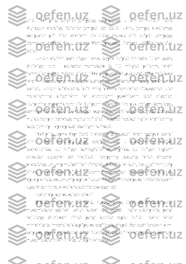 qildi.   1884   yilda   fabianlar   jamiyatiga   asos   solindi.   U   Rim   qo’mondoni   Fabia
Kunktator   sharafiga   fabianlar   jamiyati   deb   ataldi.   Ushbu   jamiyat   sosializmga
evolyusion   yo’l   bilan   erishishni   o’z   oldiga   maqsad   qilib   qo’ydi.   Jamiyatga
dramaturg   Bernard   Shou,   Beatriss   Vebb,   yozuvchi   Gerberd   Uellslar   ham   a’zo
edilar. 
London shahrini kesib o’tgan Temza daryosi bo’ylab bir necha 10 km. gacha
cho’zilgan   port   –   «dokerlar   mamlakati»   da   100   minglab   yollanma   ishchi
hammollar   yashab   mehnat   qilgan.   1889   yil   yozida   «buyuk   turg’unlik»   malakasiz
ishchi   –   dokerlarning   noroziligini   kuchaytirgan.   Dokerlar   ommaviy   ravishda   ish
tashlab,   London   ko’chalarida   ko’p   ming   kishilik   namoishlar   o’tkazganlar.   Ular
maoshlarining   ko’tarilishini   ish   shoroitlarini   yaxshilashni   talab   qilganlar.
Dunyoning   eng   yirik   porti   o’z   faoliyatini   to’xtatdi.   Port   yuk   ortilgan   kemalarga,
temir   yo’llar   esa   yuki   tushirilmagan   vagonlarga   to’lib   ketgan.   Natijada   tadbirkor
mulkdorlar yon berishaga majbur bo’ldilar. Dokerlar harakati ingliz ishchilarining
katta ijtimoiy – siyosiy kuch ekanligini ko’rsatdi. 
1893   yilda   Jeyms   Keyr   Gardi   boshchiligida   mustaqil   ishchi   partiyasi   tashkil
qilindi.   Gardi   sosialistik   g’oya   tarafydori   edi.   U   sosializmning   vazifasi
qashshoqlikka   qul   bo’lgan   kambag’allar   va   boylikka   qul   bo’lgan   boylarni
arosatdan   qutqarish   deb   hisobladi.   Partiyaning   dasturida   ishlab   chiqarish
vositalariga umumiy mulkchilikni o’rnatish, 8 soatlik ish kuni, bepul ta’limni joriy
qilish,   14   yoshgacha   bo’lgan   bolalarning   mehnatidan   foydalanishni   ta’qiqlash,
siyosiy sohada esa umumiy saylov huquqini berish, monarxiya va lordlar palatasini
tugatishdan iborat sosialistik tadbirlar aks etgan edi. 
Tashqi siyosati va xalqaro ahvoli
XIX   asrning   so’nggi   choragida   Buyukbritaniya   Osiyo   va   Afrikada   yangi
mustamlakalar   egallash   uchun   kurash   olib   borildi.   Ingliz   adabiyotida   yangi
istilolarga   chorlovchi   o’nlab   yangi   kitoblar   paydo   bo’ldi.   Tashqi   ishlar
ministirligida imperialistik kayfiyat va targ’ibot kuchaydi. Sanoatchilar arzon xom-
ashyo   va   tayyor   mahsulotlar   uchun   bozorlarga   ega   bo’lish   ishtiyoqida   hukumatni
mustamlakalar bosib olishga unday boshladilar. 