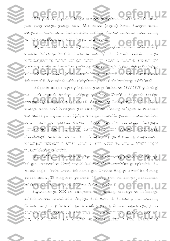 1875   yilda   Angliyaning   dengiz   kommunikasiyalarini   mustahkamlash   uchun
juda   qulay   vaziyat   yuzaga   keldi.   Misr   xedivi   (noyibi)   Ismoil   Suvaysh   kanali
aksiyalarini  sotish uchun haridor qidira boshladi. Fransuz bankirlari  hukumatning
kafolatisiz bu aksiyalarni sotib olishga havfsiradilar.
Parijda   fransuz   hukumati   o’ylanib   turgan   bir   paytda   London   tezda   amaliy
choralar   ko’rishga   kirishdi.   Hukumat   boshlig’i   B.   Dizraeli   qudratli   moliya
korporasiyasining   rahbari   bo’lgan   baron   Lion   Rotshild   huzuriga   shaxsan   o’z
kotibini yuborib uni 4 mln funt sterlingga Suvaysh kanali aksiyalarini sotib olishga
ko’ndirdi.  Keyingi   kun  Qohirada   savdo  bitimi  imzolandi.  Bu  bitim  «asr  savdosi»
deb nom oldi. Asr oxirida ushbu aksiyalarning bahosi o’n barobarga oshib ketdi. 
  Bolqonda   xalqaro   siyosiy   inqirozni   yuzaga   kelishi   va   1877-1878   yillardagi
rus   –   turk   urushida   Angliya   Turkiyaga   yon   bosdi.   Chunki   u   Bolqonda   Rossiya
mavqyeining   kuchayishini   hohlamasdi.   Angliyaning   Turkiyaga   ittifoqchi   sifatida
urushga   kirish   havfi   Rossiyani   yon   berishga     va   o’zining   ko’pgina   da’volaridan
voz   kechishga   majbur   qildi.   Qo’lga   kiritilgan   muvaffaqiyatlarni   mustahkamlash
uchun   Berlin   kongressida   shaxsan   Dizraelining   o’zi   qatnashdi.   Turkiyaga
Londonning   yordami   qimmatga   tushdi.   Kipr   oroli   Angliya   boshqaruviga
o’tdi.Suvaysh kanalida hukmronlikni     o’rnatgan Angliya Misrda inglizlarga qarshi
ko’tarilgan   harakatni   bostirish   uchun   qo’shin   kiritdi   va   amalda   Misrni   ingliz
mustamlakasiga aylantirdi. 
1899-1902 yillar davomida Angliya oltin va olmosning katta zahiralariga ega
bo’lgan   Transvaal   va   Oranj   respublikualarini   o’z   mustamlakasiga   aylantirdi.   Bu
tarixda anglo – burlar urushi deb nom olgan. Urushda Angliya tomonidan 6 ming
qurbon   berildi,   23   ming   kishi   yaralandi,   16   ming   kishi   esa   olingan   jarohatlardan
halok bo’ldi. Urush xarajatlari 222 mln funtni tashkil etdi.
Buyukbritaniya   XIX   asr   oxirigacha   kontinentdagi   koalisiya   va   ittifoqlarga
qo’shilmaslikka   harakat   qildi.   Angliya   Bosh   vaziri   R.   Solsberiga   mamlakatning
ittifoqchilari yo’qligi tana qilinganda u «Angliyaning ittifoqchilarga ehtiyoji yo’q,
chunki uning mulklarida quyosh botmaydi, uning yarim mlrd. ga yaqin fuqarolari
bor,   ingliz   flotining   yuk   ko’tarish   va   harbiy   qudrati   boshqa   davlatlarning 