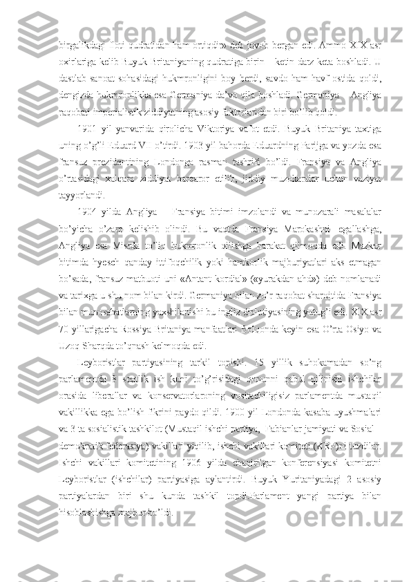 birgalikdagi  floti  qudratidan ham  ortiqdir» deb javob bergan edi. Ammo XIX asr
oxirlariga kelib Buyuk Britaniyaning qudratiga birin – ketin darz keta boshladi. U
dastlab   sanoat   sohasidagi   hukmronligini   boy   berdi,   savdo   ham   havf   ostida   qoldi,
dengizda hukmronlikka esa Germaniya da’vo qila boshladi. Germaniya – Angliya
raqobati imperialistik ziddiyatning asosiy faktorlaridan biri bo’lib qoldi. 
1901   yil   yanvarida   qirolicha   Viktoriya   vafot   etdi.   Buyuk   Britaniya   taxtiga
uning o’g’li Eduard VII o’tirdi. 1903 yil bahorda Eduardning Parijga va yozda esa
fransuz   prezidentining   Londonga   rasman   tashrifi   bo’ldi.   Fransiya   va   Angliya
o’rtasidagi   xalqaro   ziddiyat   barqaror   etilib,   jiddiy   muzokaralar   uchun   vaziyat
tayyorlandi.
1904   yilda   Angliya   –   Fransiya   bitimi   imzolandi   va   munozarali   masalalar
bo’yicha   o’zaro   kelishib   olindi.   Bu   vaqtda   Fransiya   Marokashni     egallashga,
Angliya   esa   Misrda   to’liq   hukmronlik   qilishga   harakat   qilmoqda   edi.   Mazkur
bitimda   hyesch   qanday   ittifoqchilik   yoki   hamkorlik   majburiyatlari   aks   etmagan
bo’sada,  fransuz  matbuoti  uni   «Antant  kordial»  («yurakdan  ahd»)   deb  nomlanadi
va tarixga u shu nom bilan kirdi. Germaniya bilan zo’r raqobat sharoitida Fransiya
bilan munosabatlarning yaxshilanishi bu ingliz diplotiyasining yutug’i edi. XIX asr
70 yillarigacha Rossiya-Britaniya manfaatlari  Bolqonda keyin esa O’rta Osiyo va
Uzoq Sharqda to’qnash kelmoqda edi.
Leyboristlar   partiyasining   tarkil   topishi.   15   yillik   suhokamadan   so’ng
parlamentda   8   soatlik   ish   kuni   to’g’risidagi   qonunni   qabul   qilinishi   ishchilar
orasida   liberallar   va   konservatorlaroning   vositachiligisiz   parlamentda   mustaqil
vakillikka ega bo’lish fikrini paydo qildi. 1900 yil Londonda kasaba  uyushmalari
va 3 ta sosialistik tashkilot (Mustaqil ishchi partiya,    Fabianlar jamiyati va Sosial –
demokratik federasiya) vakillari yiqilib, ishchi vakillari komiteti (KRP)ni tuzdilar.
Ishchi   vakillari   komitetining   1906   yilda   chaqirilgan   konferensiyasi   komitetni
Leyboristlar   (ishchilar)   partiyasiga   aylantirdi.   Buyuk   Yuritaniyadagi   2   asosiy
partiyalardan   biri   shu   kunda   tashkil   topdi.Parlament   yangi   partiya   bilan
hisoblashishga majbur bo’ldi. 