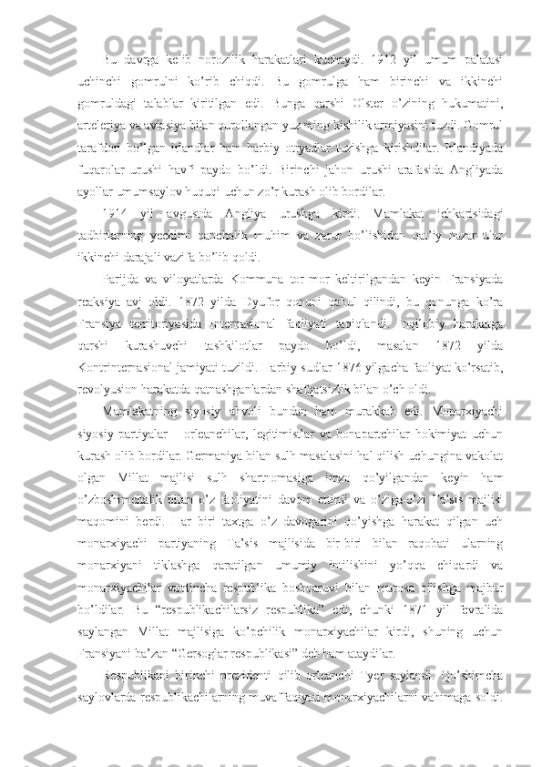 Bu   davrga   kelib   norozilik   harakatlari   kuchaydi.   1912   yil   umum   palatasi
uchinchi   gomrulni   ko’rib   chiqdi.   Bu   gomrulga   ham   birinchi   va   ikkinchi
gomruldagi   talablar   kiritilgan   edi.   Bunga   qarshi   Olster   o’zining   hukumatini,
arteleriya va aviasiya bilan qurollangan yuz ming kishilik armiyasini tuzdi. Gomrul
tarafdori   bo’lgan   irlandlar   ham   harbiy   otryadlar   tuzishga   kirishdilar.   Irlandiyada
fuqarolar   urushi   havfi   paydo   bo’ldi.   Birinchi   jahon   urushi   arafasida   Angliyada
ayollar umumsaylov huquqi uchun zo’r kurash olib bordilar. 
1914   yil   avgustda   Angliya   urushga   kirdi.   Mamlakat   ichkarisidagi
tadbirlarning   yechimi   qanchalik   muhim   va   zarur   bo’lishidan   qat’iy   nazar   ular
ikkinchi darajali vazifa bo’lib qoldi.
Parijda   va   viloyatlarda   Kommuna   tor-mor   keltirilgandan   keyin   Fransiyada
reaksiya   avj   oldi.   1872   yilda   Dyufor   qonuni   qabul   qilindi,   bu   qonunga   ko’ra
Fransiya   territoriyasida   Internasional   faoliyati   taqiqlandi.   Inqilobiy   harakatga
qarshi   kurashuvchi   tashkilotlar   paydo   bo’ldi,   masalan   1872   yilda
Kontrinternasional jamiyati tuzildi. Harbiy sudlar 1876 yilgacha faoliyat ko’rsatib,
revolyusion harakatda qatnashganlardan shafqatsizlik bilan o’ch oldi.
Mamlakatning   siyosiy   ahvoli   bundan   ham   murakkab   edi.   Monarxiyachi
siyosiy   partiyalar   –   orleanchilar,   legitimistlar   va   bonapartchilar   hokimiyat   uchun
kurash olib bordilar. Germaniya bilan sulh masalasini hal qilish uchungina vakolat
olgan   Millat   majlisi   sulh   shartnomasiga   imzo   qo’yilgandan   keyin   ham
o’zboshimchalik   bilan   o’z   faoliyatini   davom   ettirdi   va   o’ziga-o’zi   Ta’sis   majlisi
maqomini   berdi.   Har   biri   taxtga   o’z   davogarini   qo’yishga   harakat   qilgan   uch
monarxiyachi   partiyaning   Ta’sis   majlisida   bir-biri   bilan   raqobati   ularning
monarxiyani   tiklashga   qaratilgan   umumiy   intilishini   yo’qqa   chiqardi   va
monarxiyachilar   vaqtincha   respublika   boshqaruvi   bilan   murosa   qilishga   majbur
bo’ldilar.   Bu   “respublikachilarsiz   respublika”   edi,   chunki   1871   yil   fevralida
saylangan   Millat   majlisiga   ko’pchilik   monarxiyachilar   kirdi,   shuning   uchun
Fransiyani ba’zan “Gersoglar respublikasi” deb ham ataydilar.
Respublikani   birinchi   prezidenti   qilib   orleanchi   Tyer   saylandi.   Qo’shimcha
saylovlarda respublikachilarning muvaffaqiyati monarxiyachilarni vahimaga soldi. 