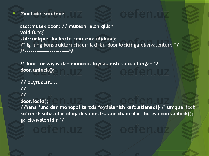 
#include <mutex>
std::mutex door; //  mutexni elon qilish
void func { 
std::unique_lock<std::mutex>  ul(door); 
/* lg ning konstruktori chaqiriladi bu door.lock() ga ekvivalentdir.  */
/*-----------------------*/
/*   func funksiyasidan monopol foydalanish kafolatlangan * /
door .unlock() ; 
//  buyruqlar…..
// ....
//
door .lock() ;
// Yana func dan monopol tarzda foydalanish kafolatlanadi }  /* unique_lock 
ko’rinish sohasidan chiqadi va destruktor chaqiriladi bu esa door.unlock();  
ga ekvivalentdir  */                 