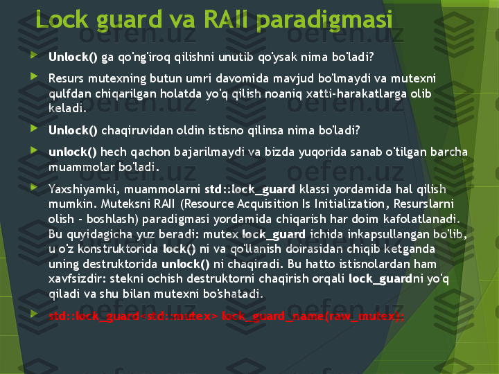 Lock guard va RAII paradigmasi

Unlock()  ga qo'ng'iroq qilishni unutib qo'ysak nima bo'ladi? 

Resurs mutexning butun umri davomida mavjud bo'lmaydi va mutexni 
qulfdan chiqarilgan holatda yo'q qilish noaniq xatti-harakatlarga olib 
keladi.

Unlock()  chaqiruvidan oldin istisno qilinsa nima bo'ladi? 

unlock()  hech qachon bajarilmaydi va bizda yuqorida sanab o'tilgan barcha 
muammolar bo'ladi.

Yaxshiyamki, muammolarni  std::lock_guard  klassi yordamida hal qilish 
mumkin. Muteksni RAII ( Resource Acquisition Is Initialization , Resurslarni 
olish - boshlash) paradigmasi yordamida chiqarish har doim kafolatlanadi. 
Bu quyidagicha yuz beradi: mutex  lock_guard  ichida inkapsullangan bo'lib, 
u o'z konstruktorida  lock()  ni va qo'llanish doirasidan chiqib ketganda 
uning destruktorida  unlock()  ni chaqiradi. Bu hatto istisnolardan ham 
xavfsizdir: stekni ochish destruktorni chaqirish orqali  lock_guard ni yo'q 
qiladi va shu bilan mutexni bo'shatadi.

std::lock_guard<std::mutex> lock_guard_name(raw_mutex);                 