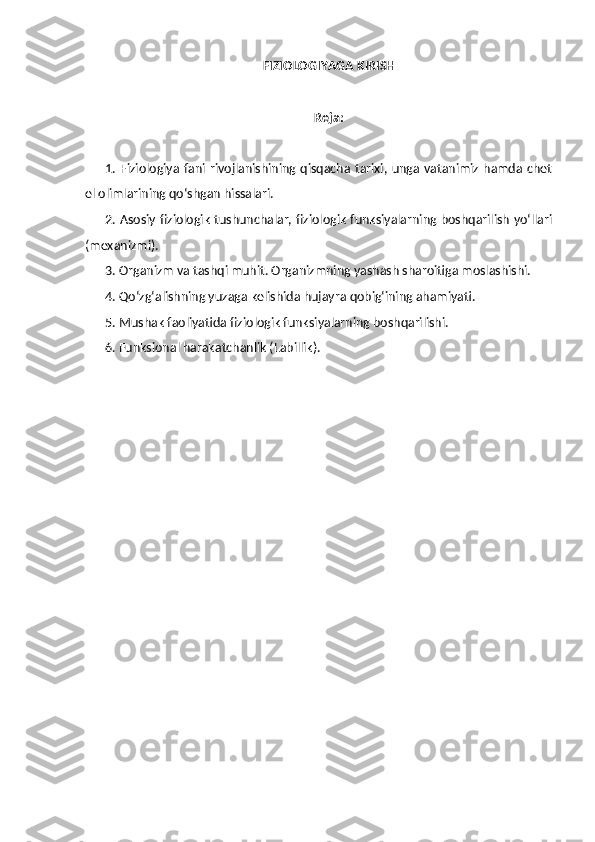 FIZIOLOGIYAGA KIRISH
Reja:
1. Fiziologiya  fani rivojlanishining qisqacha  tarixi, unga vatanimiz hamda chet
el olimlarining qo‘shgan hissalari. 
2. Asosiy fiziologik tushunchalar, fiziologik funksiyalarning boshqarilish yo‘llari
(mexanizmi). 
3. Organizm va tashqi muhit. Organizmning yashash sharoitiga moslashishi. 
4. Qo‘zg‘alishning yuzaga kelishida hujayra qobig‘ining ahamiyati. 
5. Mushak faoliyatida fiziologik funksiyalarning boshqarilishi. 
6. Funksional harakatchanlik (Labillik). 