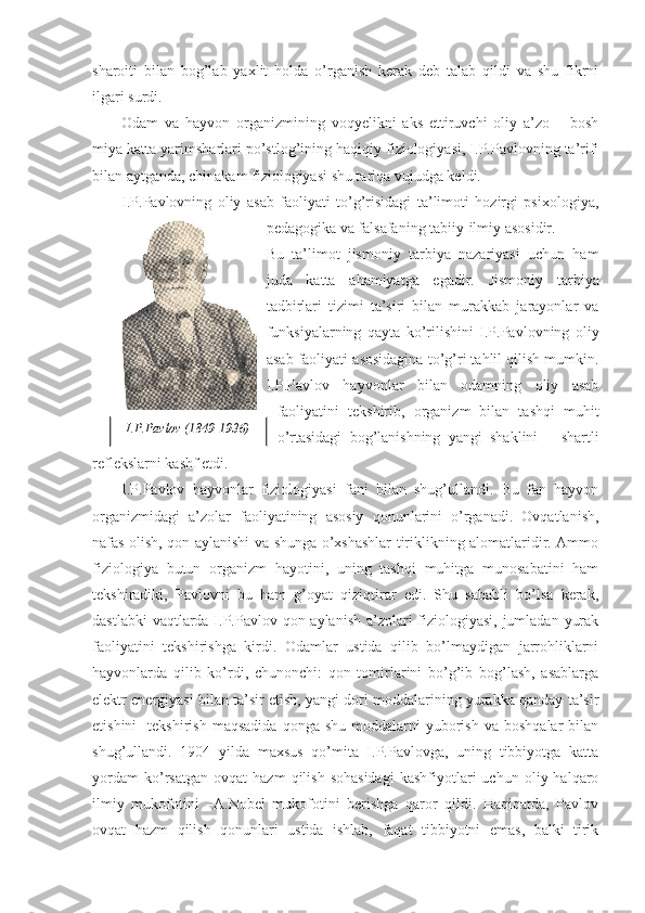 sharoiti   bilan   bog’lab   yaxlit   holda   o’rganish   kerak   deb   talab   qildi   va   shu   fikrni
ilgari surdi. 
Odam   va   hayvon   organizmining   voqyelikni   aks   ettiruvchi   oliy   a’zo   –   bosh
miya katta yarimsharlari po’stlog’ining haqiqiy fiziologiyasi, I.P.Pavlovning ta’rifi
bilan aytganda, chinakam fiziologiyasi shu tariqa vujudga keldi. 
I.P.Pavlovning   oliy   asab   faoliyati   to’g’risidagi   ta’limoti   hozirgi   psixologiya,
pedagogika va falsafaning tabiiy-ilmiy asosidir.  
Bu   ta’limot   jismoniy   tarbiya   nazariyasi   uchun   ham
juda   katta   ahamiyatga   egadir.   Jismoniy   tarbiya
tadbirlari   tizimi   ta’siri   bilan   murakkab   jarayonlar   va
funksiyalarning   qayta   ko’rilishini   I.P.Pavlovning   oliy
asab faoliyati asosidagina to’g’ri tahlil qilish mumkin.
I.P.Pavlov   hayvonlar   bilan   odamning   oliy   asab
faoliyatini   tekshirib,   organizm   bilan   tashqi   muhit
o’rtasidagi   bog’lanishning   yangi   shaklini   –   shartli
reflekslarni kashf etdi. 
I.P.Pavlov   hayvonlar   fiziologiyasi   fani   bilan   shug’ullandi.   Bu   fan   hayvon
organizmidagi   a’zolar   faoliyatining   asosiy   qonunlarini   o’rganadi.   Ovqatlanish,
nafas olish, qon aylanishi va shunga o’xshashlar tiriklikning alomatlaridir. Ammo
fiziologiya   butun   organizm   hayotini,   uning   tashqi   muhitga   munosabatini   ham
tekshiradiki,   Pavlovni   bu   ham   g’oyat   qiziqtirar   edi.   Shu   sababli   bo’lsa   kerak,
dastlabki  vaqtlarda I.P.Pavlov qon aylanish a’zolari  fiziologiyasi, jumladan yurak
faoliyatini   tekshirishga   kirdi.   Odamlar   ustida   qilib   bo’lmaydigan   jarrohliklarni
hayvonlarda   qilib   ko’rdi,   chunonchi:   qon   tomirlarini   bo’g’ib   bog’lash,   asablarga
elektr energiyasi bilan ta’sir etish, yangi dori moddalarining yurakka qanday ta’sir
etishini    tekshirish   maqsadida  qonga   shu  moddalarni   yuborish   va  boshqalar  bilan
shug’ullandi.   1904   yilda   maxsus   qo’mita   I.P.Pavlovga,   uning   tibbiyotga   katta
yordam   ko’rsatgan   ovqat   hazm   qilish   sohasidagi   kashfiyotlari   uchun   oliy  halqaro
ilmiy   mukofotini   –A.Nobel   mukofotini   berishga   qaror   qildi.   Haqiqatda,   Pavlov
ovqat   hazm   qilish   qonunlari   ustida   ishlab,   faqat   tibbiyotni   emas,   balki   tirik I.P.Pavlov (1849-1936) 